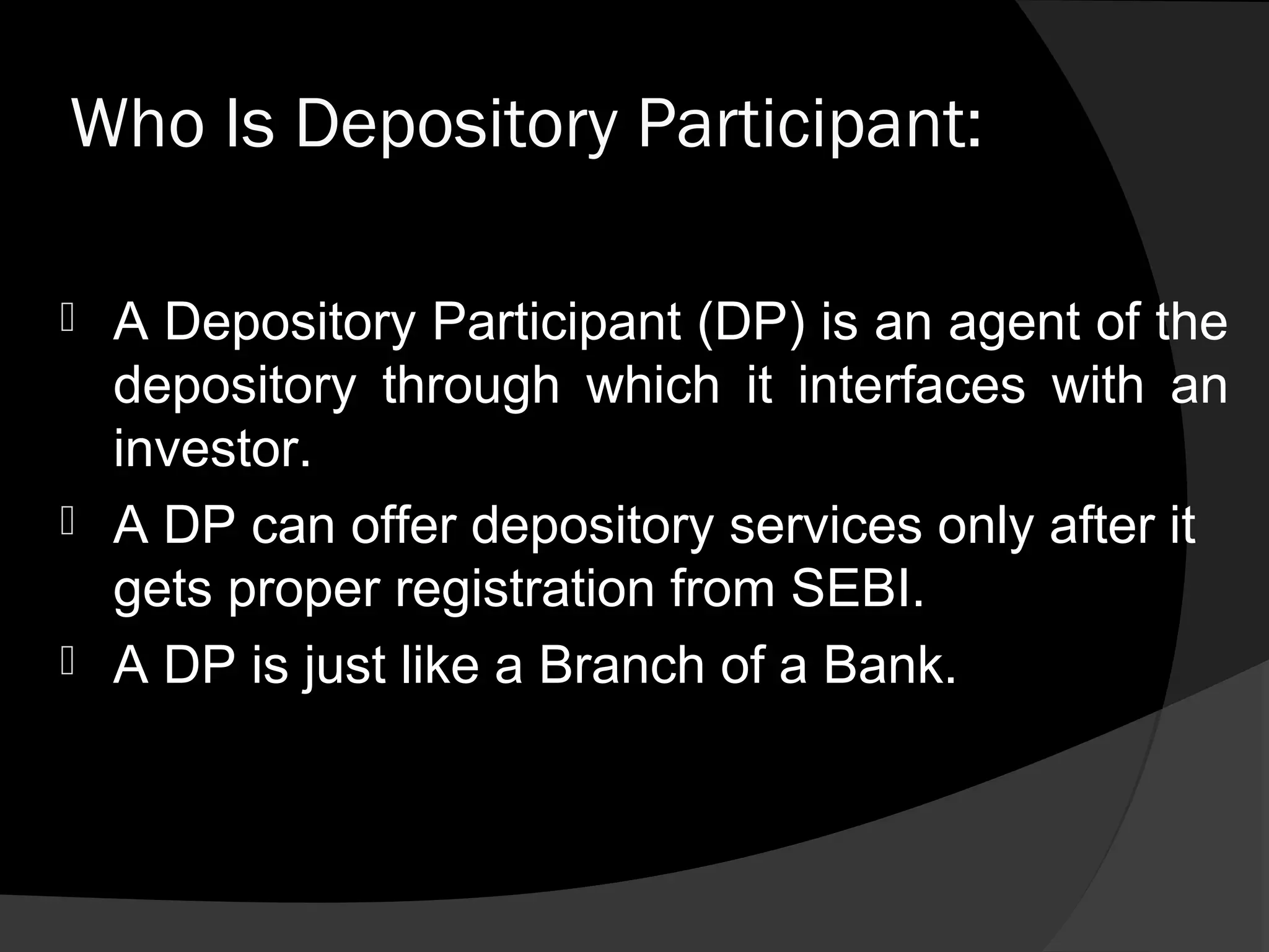 Who Is Depository Participant:
 A Depository Participant (DP) is an agent of the
depository through which it interfaces with an
investor.
 A DP can offer depository services only after it
gets proper registration from SEBI.
 A DP is just like a Branch of a Bank.
 