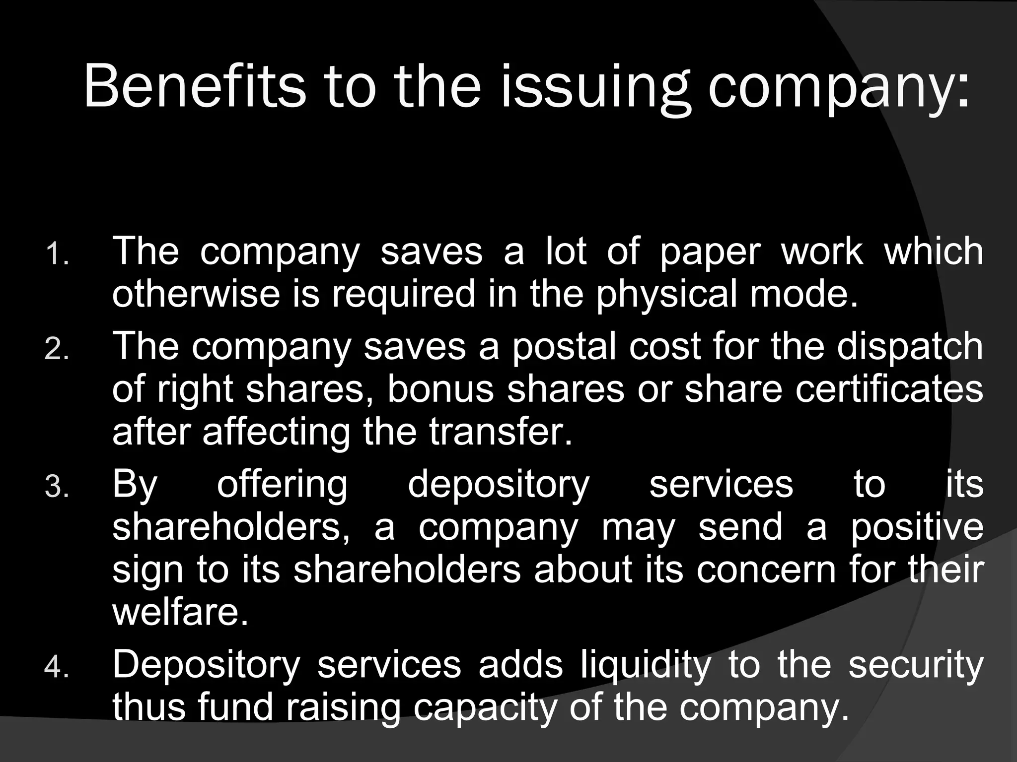 Benefits to the issuing company:
1. The company saves a lot of paper work which
otherwise is required in the physical mode.
2. The company saves a postal cost for the dispatch
of right shares, bonus shares or share certificates
after affecting the transfer.
3. By offering depository services to its
shareholders, a company may send a positive
sign to its shareholders about its concern for their
welfare.
4. Depository services adds liquidity to the security
thus fund raising capacity of the company.
 