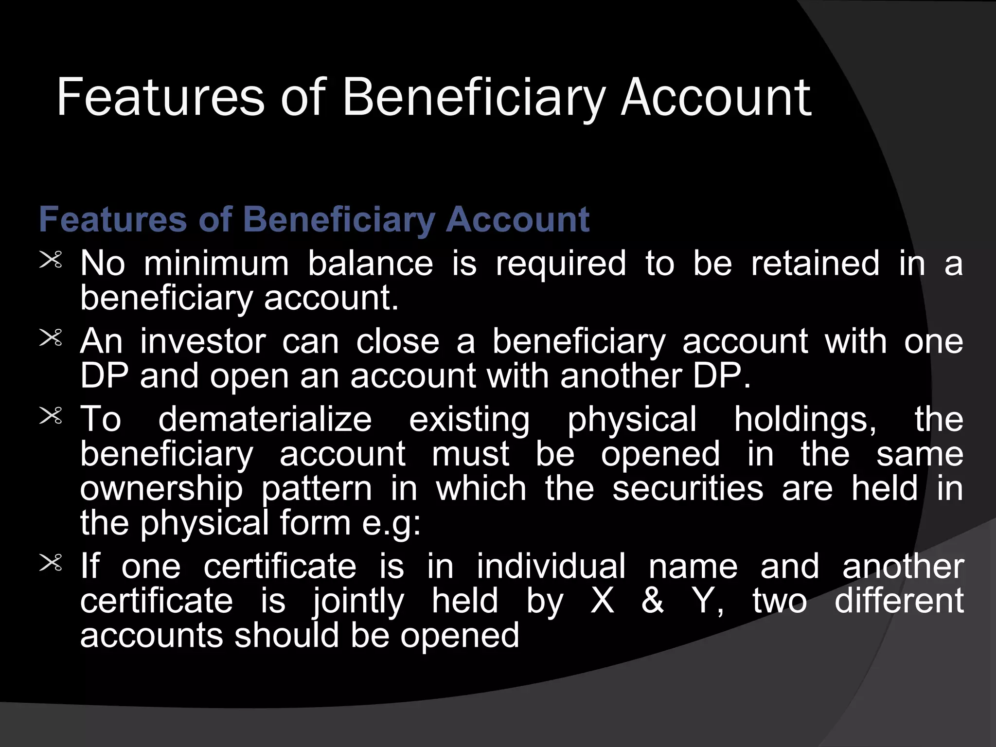 Features of Beneficiary Account
Features of Beneficiary Account
 No minimum balance is required to be retained in a
beneficiary account.
 An investor can close a beneficiary account with one
DP and open an account with another DP.
 To dematerialize existing physical holdings, the
beneficiary account must be opened in the same
ownership pattern in which the securities are held in
the physical form e.g:
 If one certificate is in individual name and another
certificate is jointly held by X & Y, two different
accounts should be opened
 