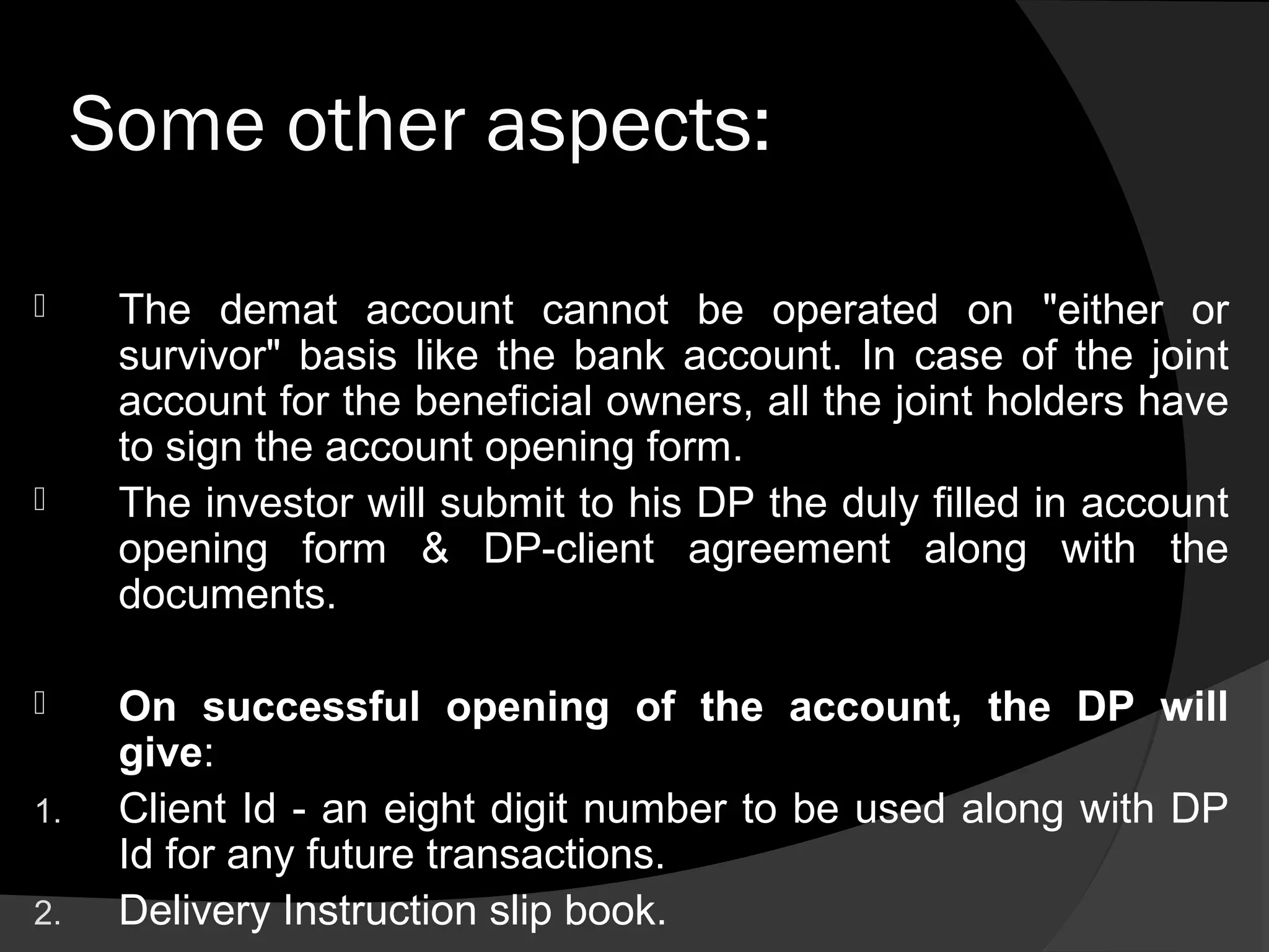 Some other aspects:
 The demat account cannot be operated on "either or
survivor" basis like the bank account. In case of the joint
account for the beneficial owners, all the joint holders have
to sign the account opening form.
 The investor will submit to his DP the duly filled in account
opening form & DP-client agreement along with the
documents.
 On successful opening of the account, the DP will
give:
1. Client Id - an eight digit number to be used along with DP
Id for any future transactions.
2. Delivery Instruction slip book.
 