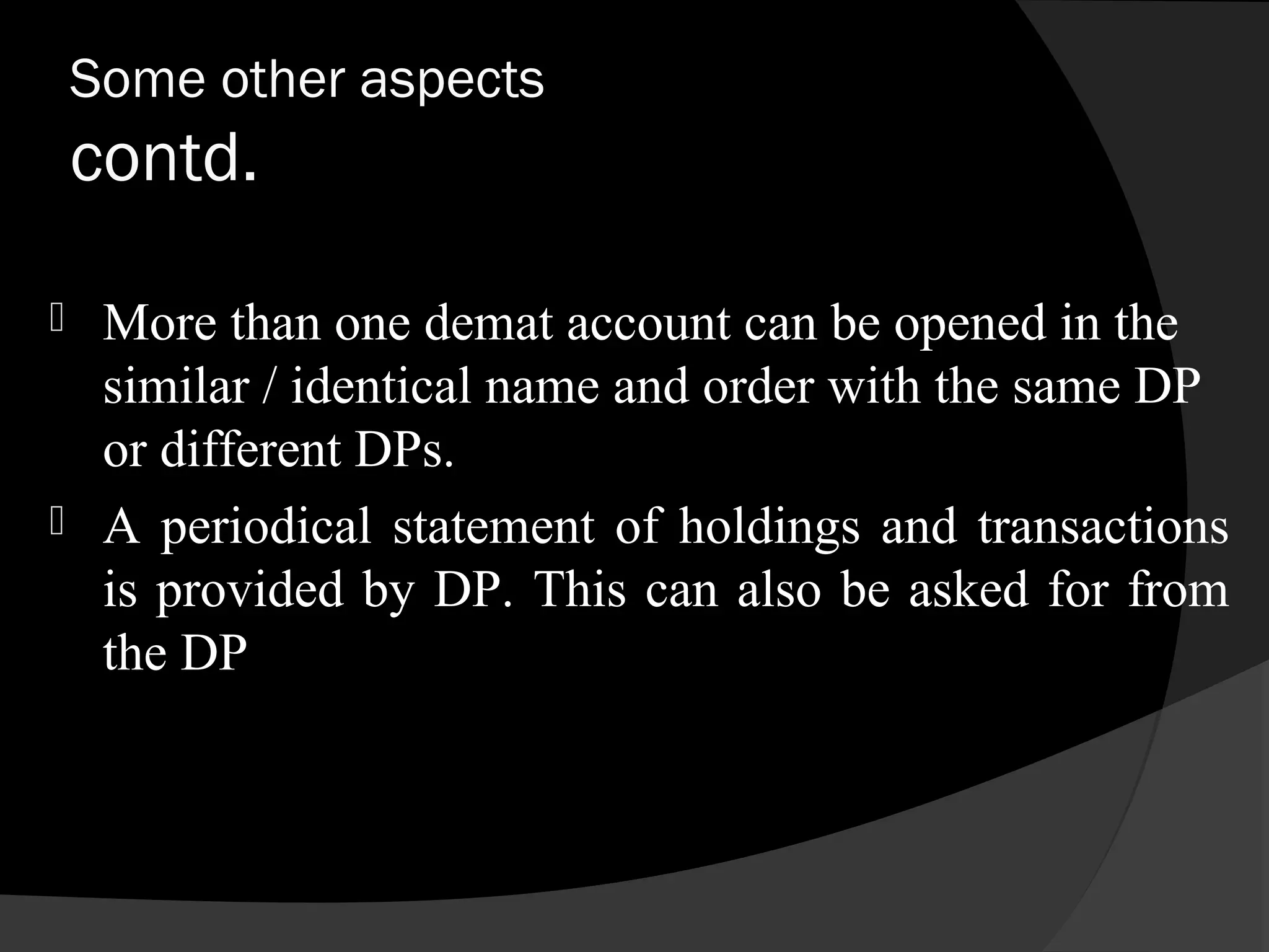 Some other aspects
contd.
 More than one demat account can be opened in the
similar / identical name and order with the same DP
or different DPs.
 A periodical statement of holdings and transactions
is provided by DP. This can also be asked for from
the DP
 