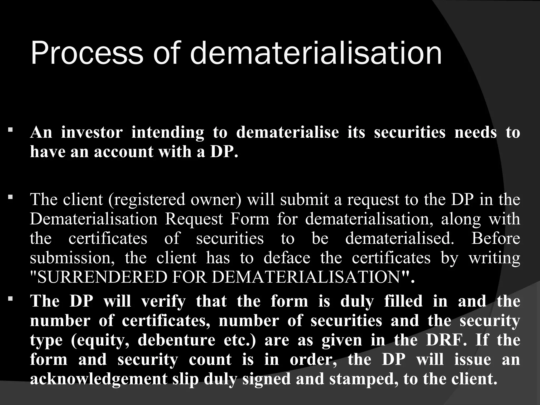 Process of dematerialisation
 An investor intending to dematerialise its securities needs to
have an account with a DP.
 The client (registered owner) will submit a request to the DP in the
Dematerialisation Request Form for dematerialisation, along with
the certificates of securities to be dematerialised. Before
submission, the client has to deface the certificates by writing
"SURRENDERED FOR DEMATERIALISATION".
 The DP will verify that the form is duly filled in and the
number of certificates, number of securities and the security
type (equity, debenture etc.) are as given in the DRF. If the
form and security count is in order, the DP will issue an
acknowledgement slip duly signed and stamped, to the client.
 
