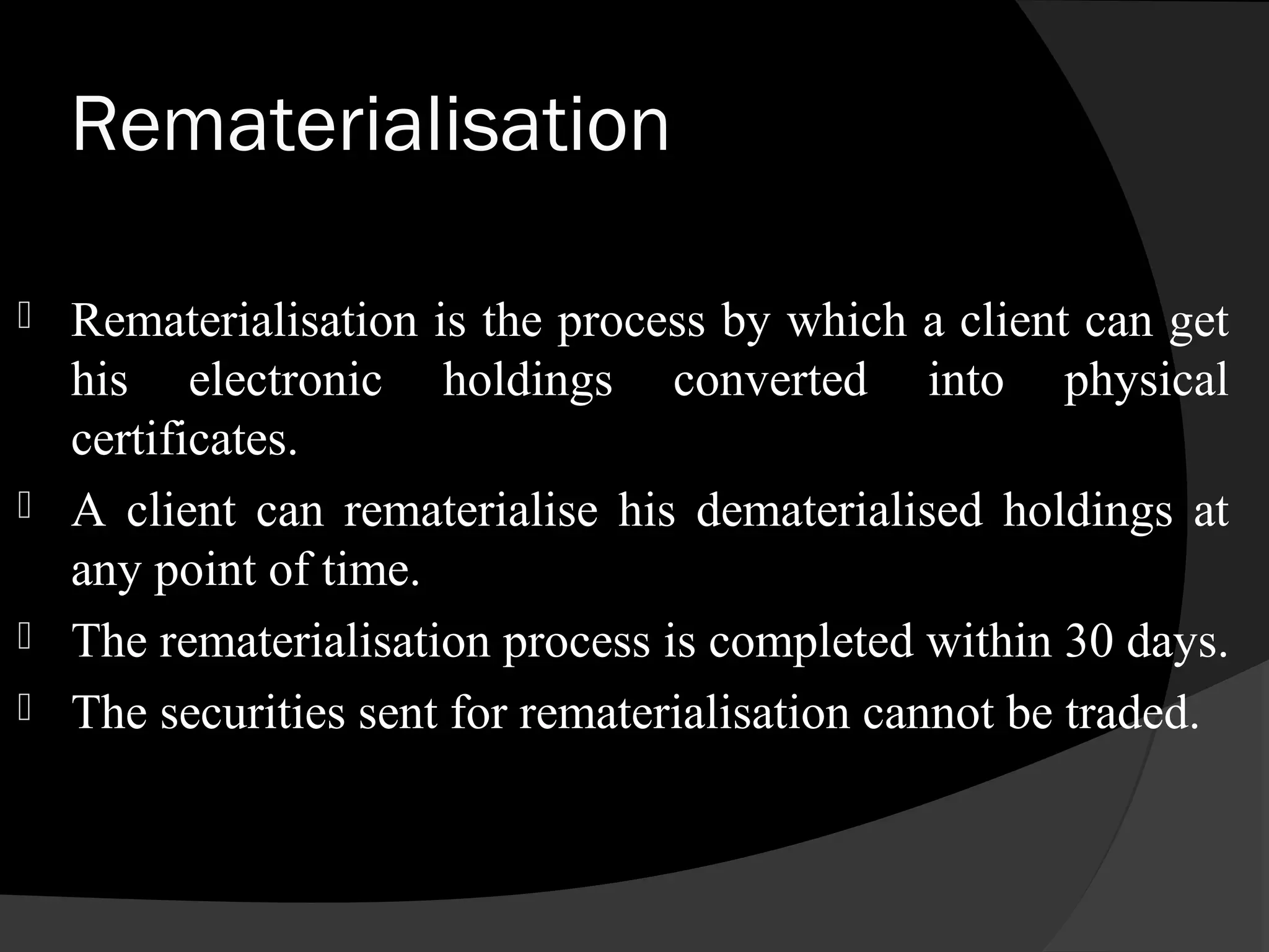Rematerialisation
 Rematerialisation is the process by which a client can get
his electronic holdings converted into physical
certificates.
 A client can rematerialise his dematerialised holdings at
any point of time.
 The rematerialisation process is completed within 30 days.
 The securities sent for rematerialisation cannot be traded.
 