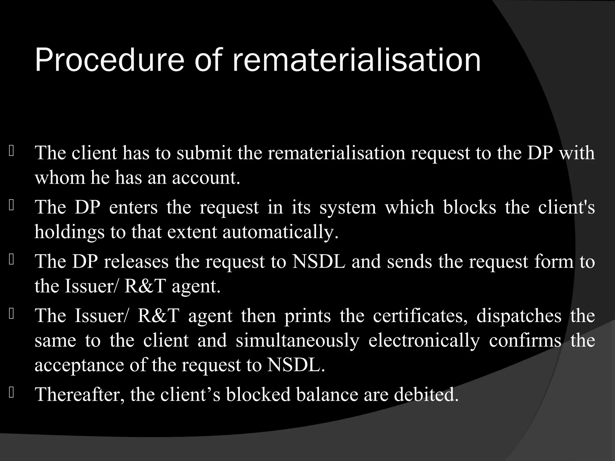 Procedure of rematerialisation
 The client has to submit the rematerialisation request to the DP with
whom he has an account.
 The DP enters the request in its system which blocks the client's
holdings to that extent automatically.
 The DP releases the request to NSDL and sends the request form to
the Issuer/ R&T agent.
 The Issuer/ R&T agent then prints the certificates, dispatches the
same to the client and simultaneously electronically confirms the
acceptance of the request to NSDL.
 Thereafter, the client’s blocked balance are debited.
 