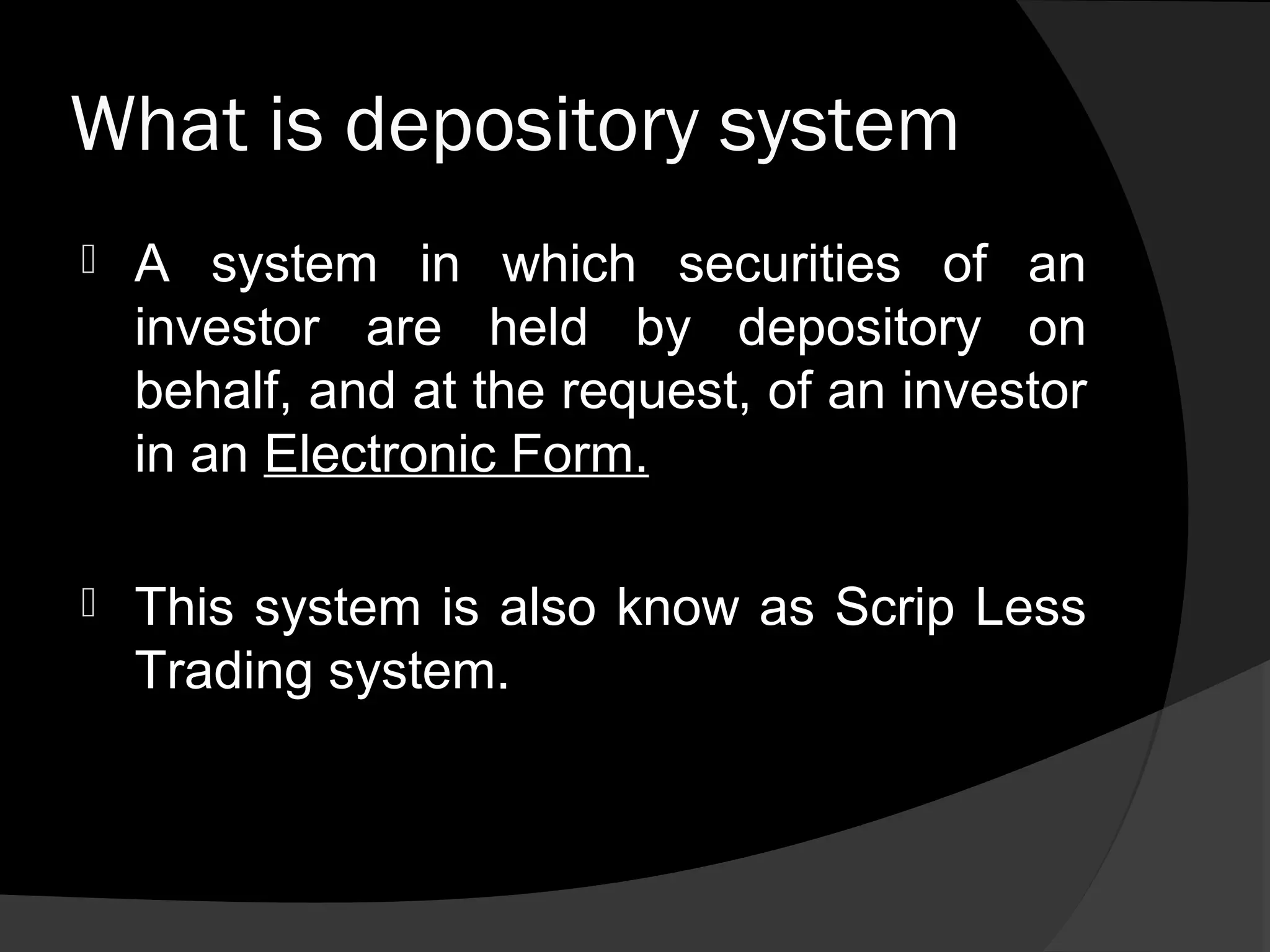 What is depository system
 A system in which securities of an
investor are held by depository on
behalf, and at the request, of an investor
in an Electronic Form.
 This system is also know as Scrip Less
Trading system.
 