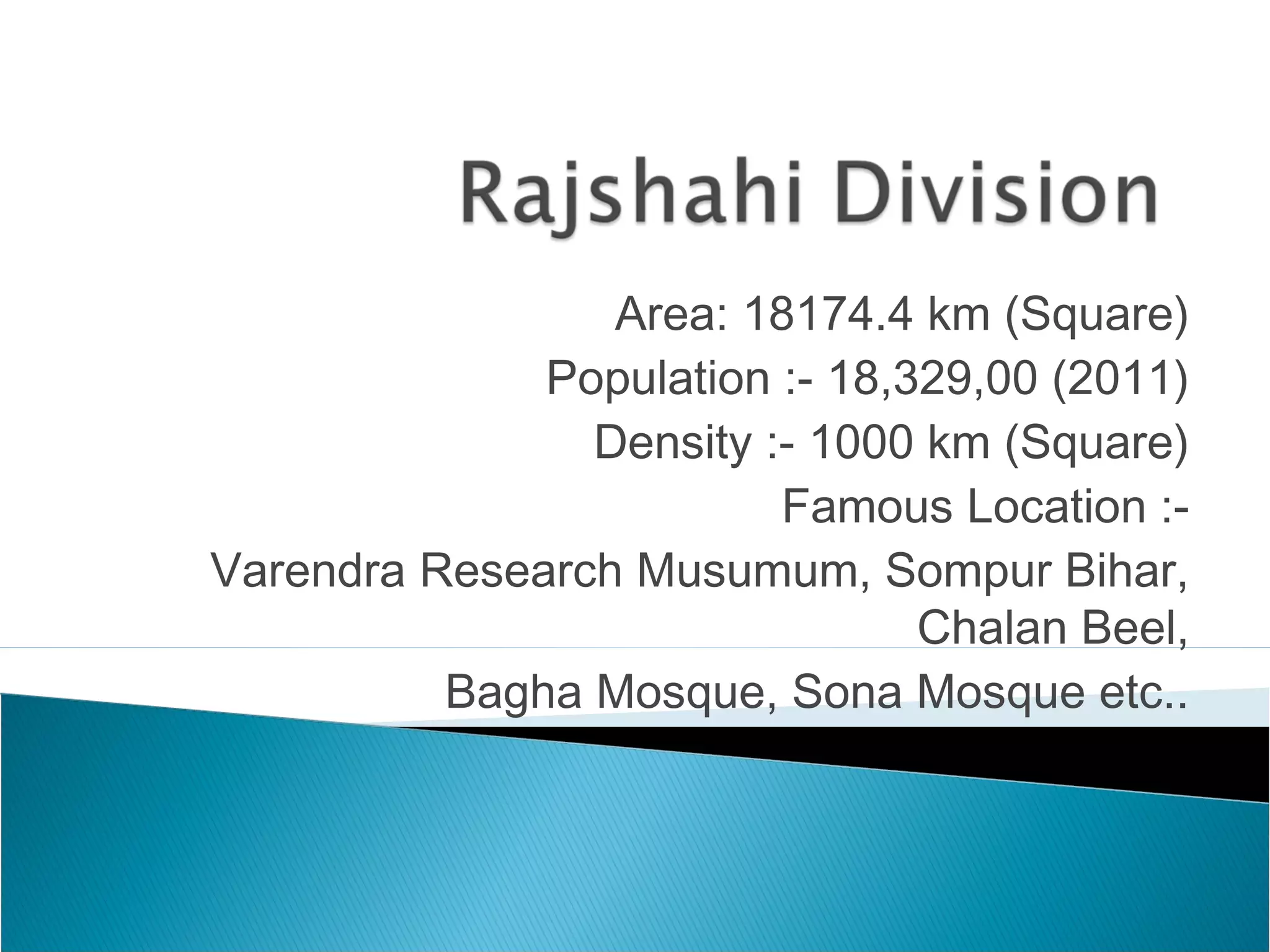 Area: 18174.4 km (Square)
Population :- 18,329,00 (2011)
Density :- 1000 km (Square)
Famous Location :-
Varendra Research Musumum, Sompur Bihar,
Chalan Beel,
Bagha Mosque, Sona Mosque etc..
 