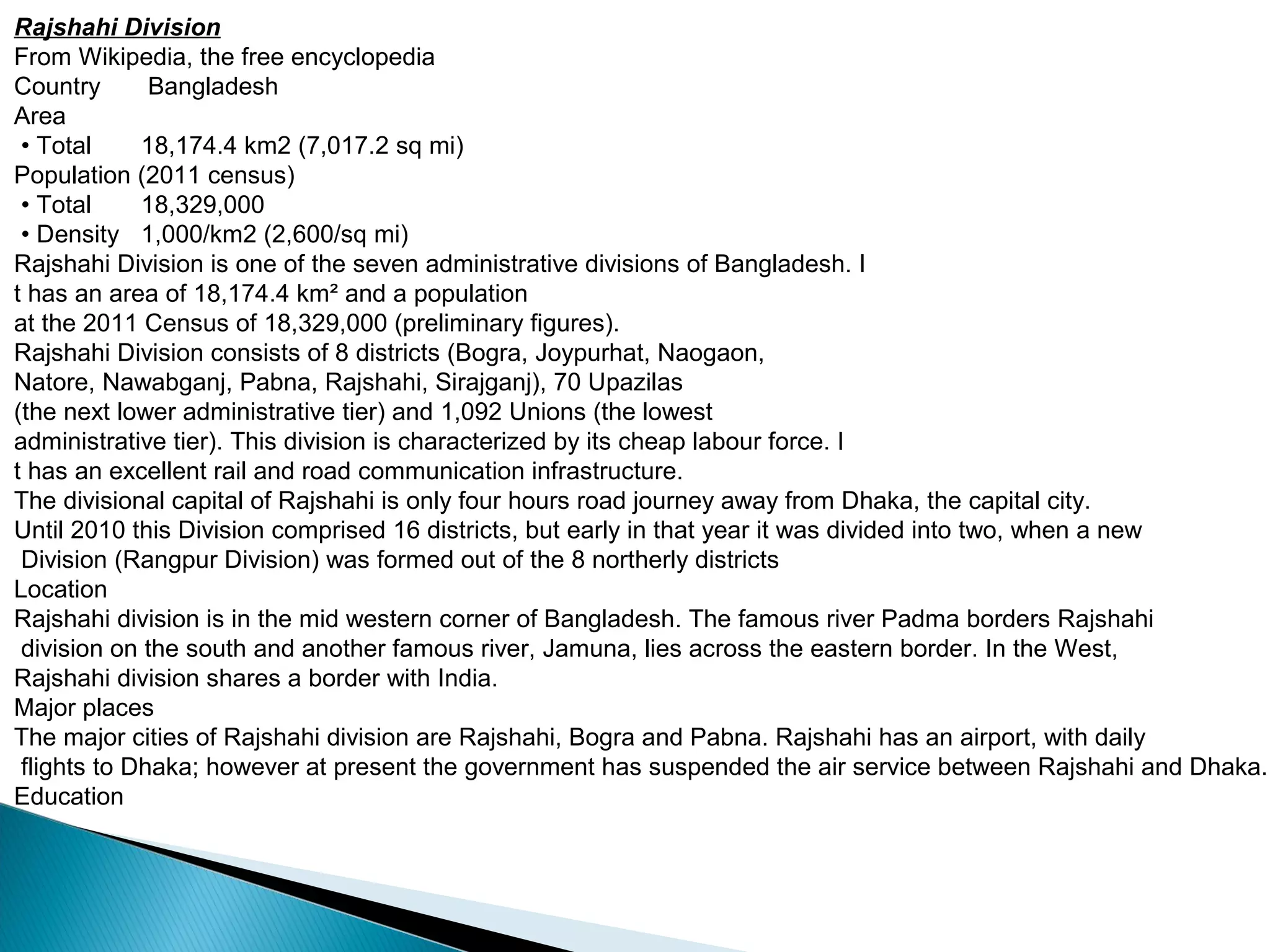 Rajshahi Division
From Wikipedia, the free encyclopedia
Country Bangladesh
Area
• Total 18,174.4 km2 (7,017.2 sq mi)
Population (2011 census)
• Total 18,329,000
• Density 1,000/km2 (2,600/sq mi)
Rajshahi Division is one of the seven administrative divisions of Bangladesh. I
t has an area of 18,174.4 km² and a population
at the 2011 Census of 18,329,000 (preliminary figures).
Rajshahi Division consists of 8 districts (Bogra, Joypurhat, Naogaon,
Natore, Nawabganj, Pabna, Rajshahi, Sirajganj), 70 Upazilas
(the next lower administrative tier) and 1,092 Unions (the lowest
administrative tier). This division is characterized by its cheap labour force. I
t has an excellent rail and road communication infrastructure.
The divisional capital of Rajshahi is only four hours road journey away from Dhaka, the capital city.
Until 2010 this Division comprised 16 districts, but early in that year it was divided into two, when a new
Division (Rangpur Division) was formed out of the 8 northerly districts
Location
Rajshahi division is in the mid western corner of Bangladesh. The famous river Padma borders Rajshahi
division on the south and another famous river, Jamuna, lies across the eastern border. In the West,
Rajshahi division shares a border with India.
Major places
The major cities of Rajshahi division are Rajshahi, Bogra and Pabna. Rajshahi has an airport, with daily
flights to Dhaka; however at present the government has suspended the air service between Rajshahi and Dhaka.
Education
 