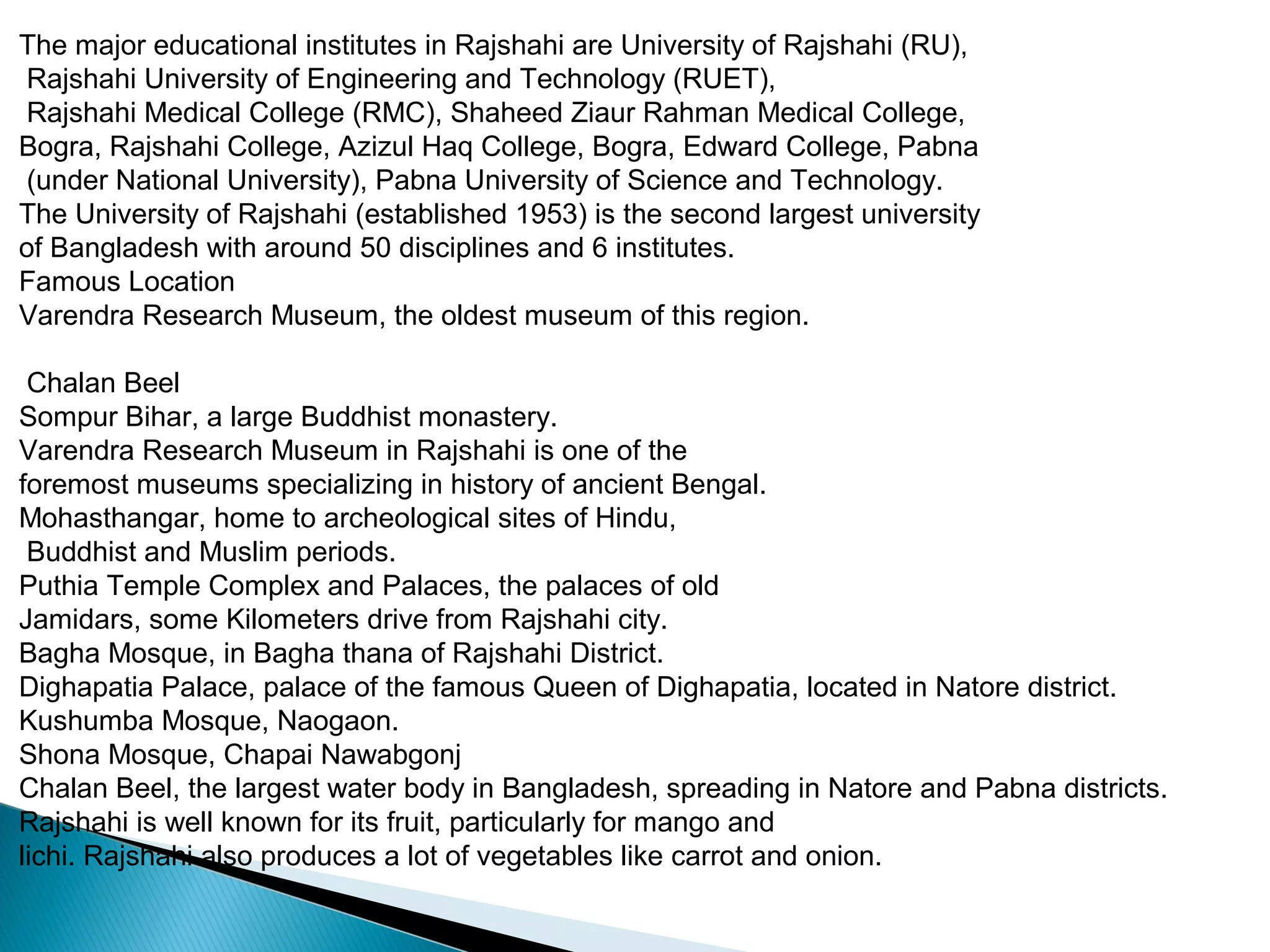 The major educational institutes in Rajshahi are University of Rajshahi (RU),
Rajshahi University of Engineering and Technology (RUET),
Rajshahi Medical College (RMC), Shaheed Ziaur Rahman Medical College,
Bogra, Rajshahi College, Azizul Haq College, Bogra, Edward College, Pabna
(under National University), Pabna University of Science and Technology.
The University of Rajshahi (established 1953) is the second largest university
of Bangladesh with around 50 disciplines and 6 institutes.
Famous Location
Varendra Research Museum, the oldest museum of this region.
Chalan Beel
Sompur Bihar, a large Buddhist monastery.
Varendra Research Museum in Rajshahi is one of the
foremost museums specializing in history of ancient Bengal.
Mohasthangar, home to archeological sites of Hindu,
Buddhist and Muslim periods.
Puthia Temple Complex and Palaces, the palaces of old
Jamidars, some Kilometers drive from Rajshahi city.
Bagha Mosque, in Bagha thana of Rajshahi District.
Dighapatia Palace, palace of the famous Queen of Dighapatia, located in Natore district.
Kushumba Mosque, Naogaon.
Shona Mosque, Chapai Nawabgonj
Chalan Beel, the largest water body in Bangladesh, spreading in Natore and Pabna districts.
Rajshahi is well known for its fruit, particularly for mango and
lichi. Rajshahi also produces a lot of vegetables like carrot and onion.
 