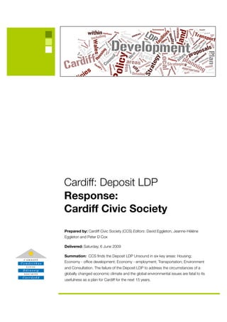 Cardiff: Deposit LDP
Response:
Cardiff Civic Society
Prepared by: Cardiff Civic Society (CCS) Editors: David Eggleton, Jeanne-Hélène
Eggleton and Peter D Cox

Delivered: Saturday, 6 June 2009

Summation: CCS ﬁnds the Deposit LDP Unsound in six key areas: Housing;
Economy - ofﬁce development; Economy - employment; Transportation; Environment
and Consultation. The failure of the Deposit LDP to address the circumstances of a
globally changed economic climate and the global environmental issues are fatal to its
usefulness as a plan for Cardiff for the next 15 years.
 
