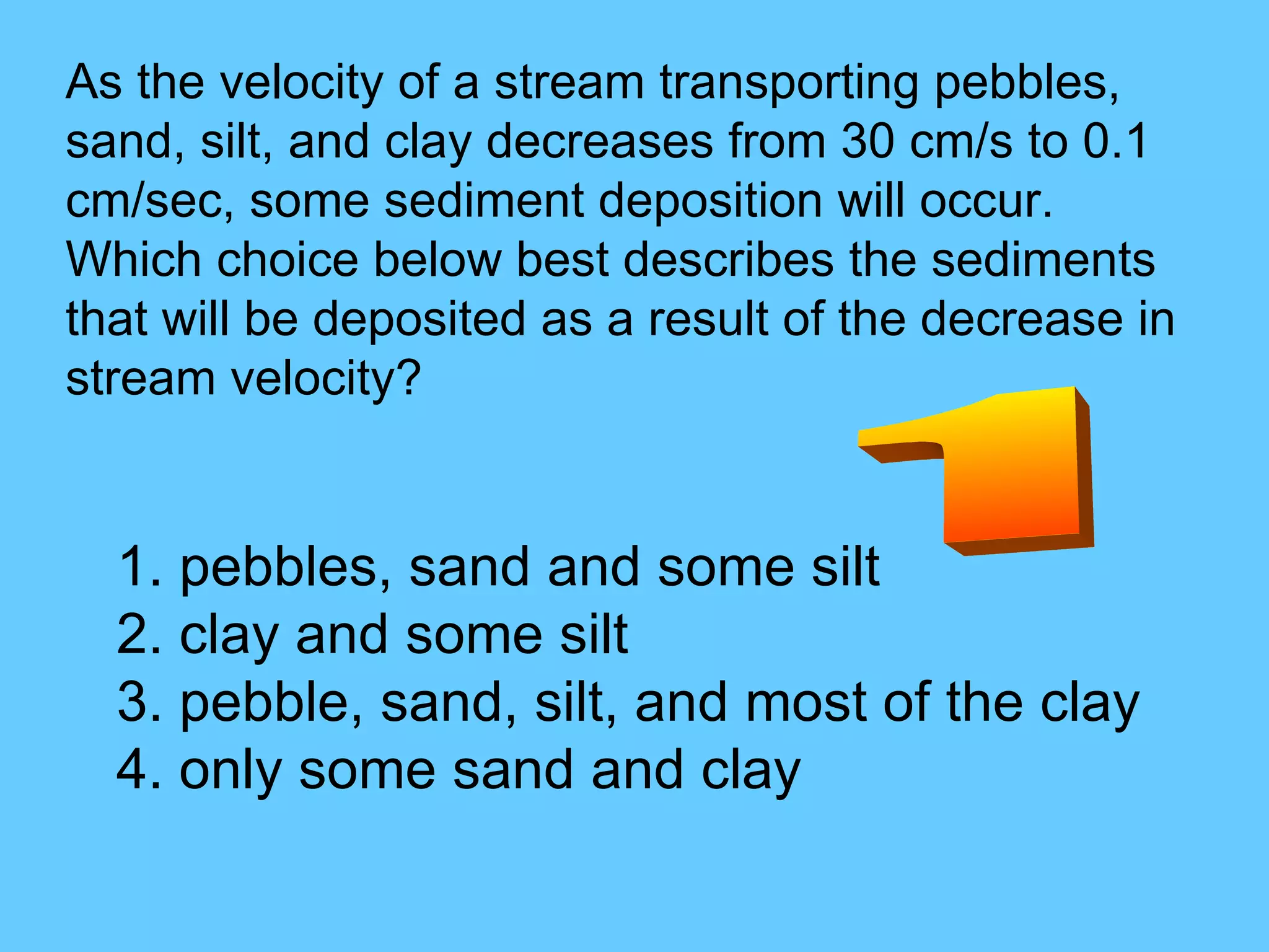 As the velocity of a stream transporting pebbles, sand, silt, and clay decreases from 30 cm/s to 0.1 cm/sec, some sediment deposition will occur. Which choice below best describes the sediments that will be deposited as a result of the decrease in stream velocity? 1. pebbles, sand and some silt  2. clay and some silt  3. pebble, sand, silt, and most of the clay  4. only some sand and clay  1 