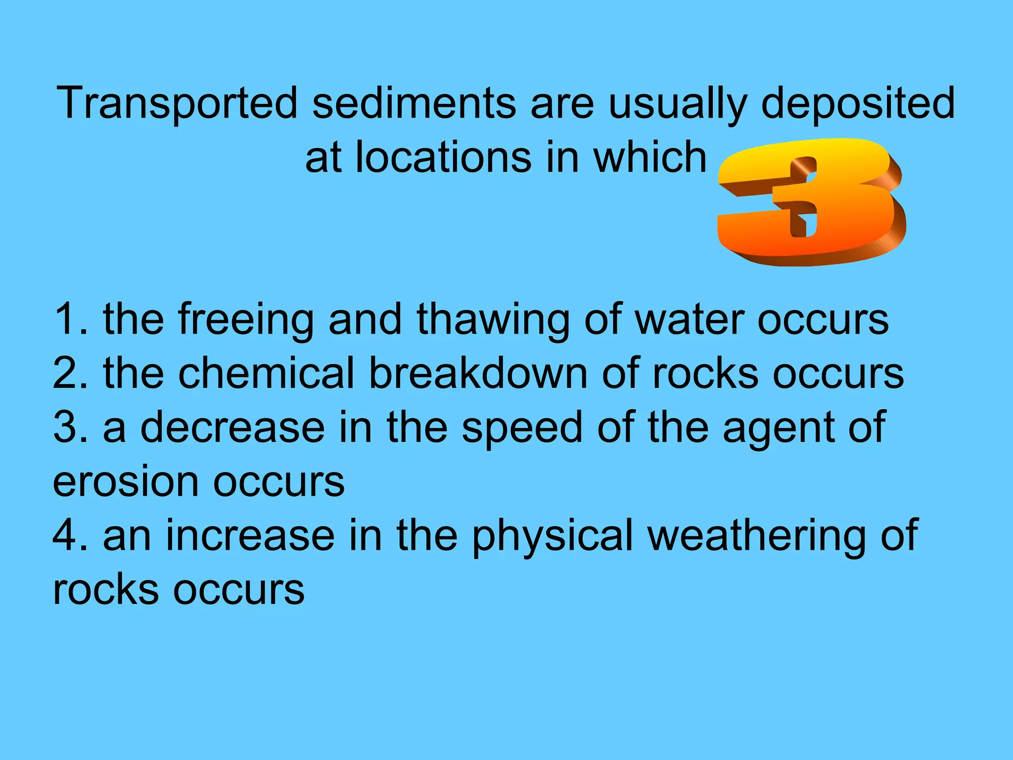 Transported sediments are usually deposited at locations in which 1. the freeing and thawing of water occurs  2. the chemical breakdown of rocks occurs  3. a decrease in the speed of the agent of erosion occurs  4. an increase in the physical weathering of rocks occurs  3 