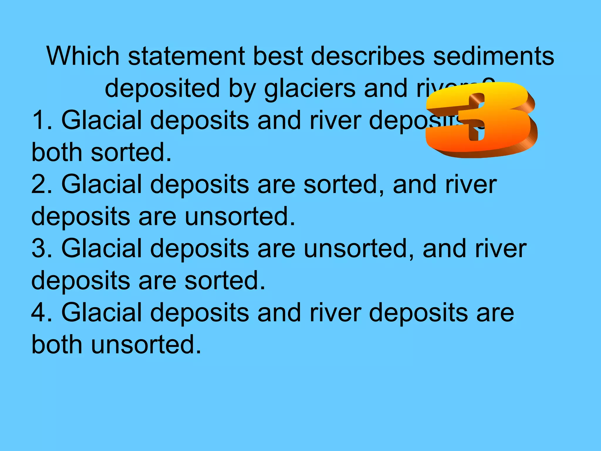Which statement best describes sediments deposited by glaciers and rivers? 1. Glacial deposits and river deposits are both sorted.  2. Glacial deposits are sorted, and river deposits are unsorted.  3. Glacial deposits are unsorted, and river deposits are sorted.  4. Glacial deposits and river deposits are both unsorted. 3 