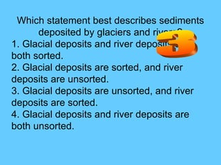 Which statement best describes sediments deposited by glaciers and rivers? 1. Glacial deposits and river deposits are both sorted.  2. Glacial deposits are sorted, and river deposits are unsorted.  3. Glacial deposits are unsorted, and river deposits are sorted.  4. Glacial deposits and river deposits are both unsorted. 3 