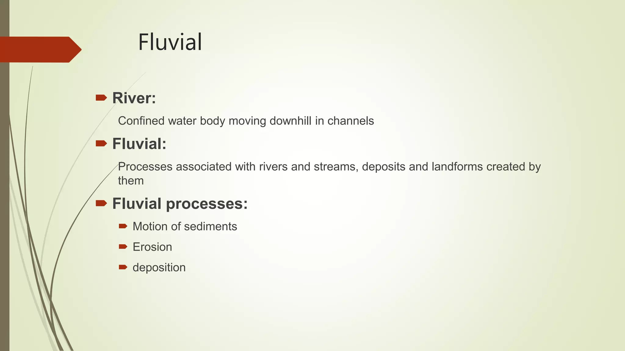 Fluvial
 River:
Confined water body moving downhill in channels
 Fluvial:
Processes associated with rivers and streams, deposits and landforms created by
them
 Fluvial processes:
 Motion of sediments
 Erosion
 deposition
 