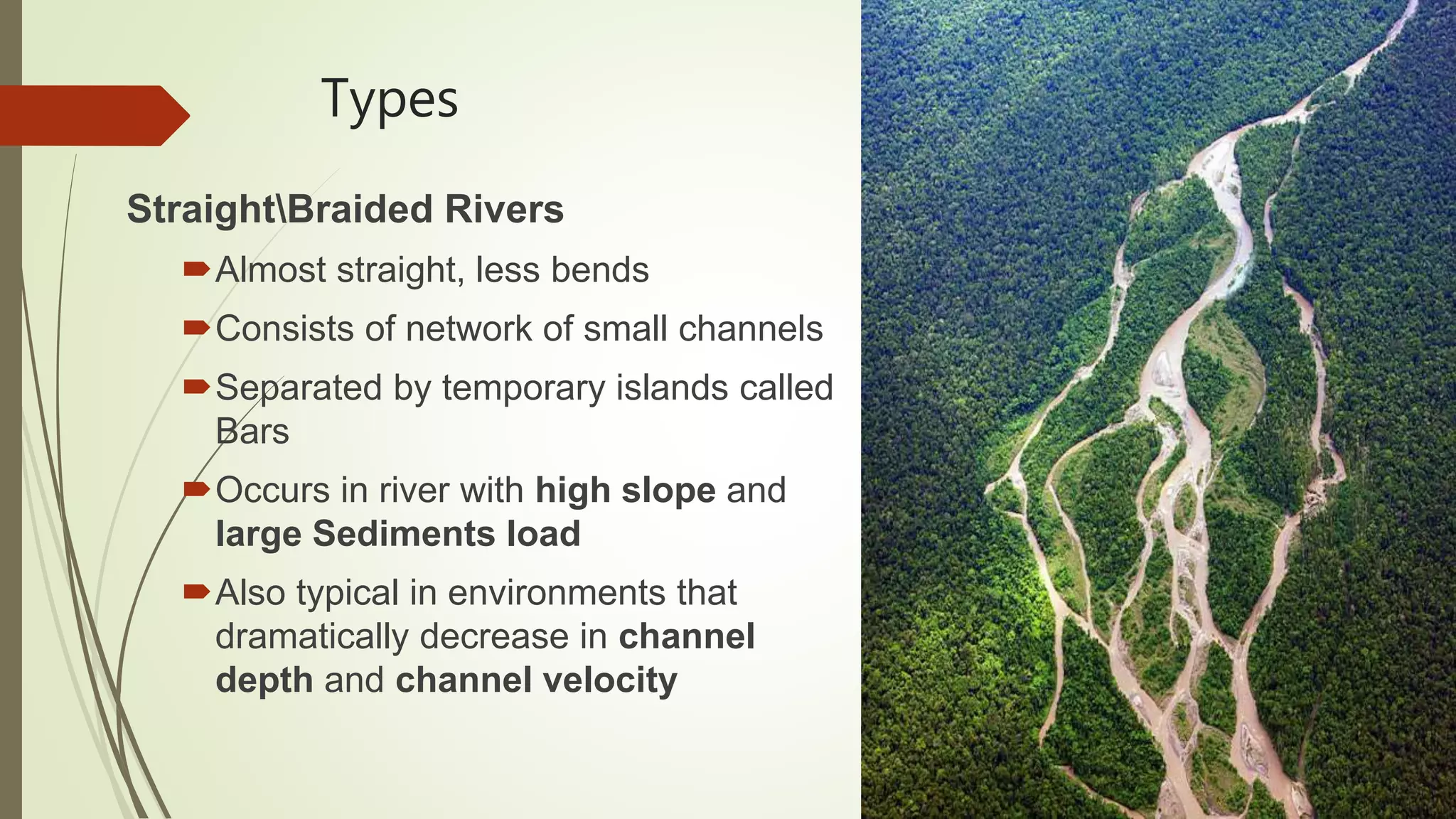 Types
StraightBraided Rivers
Almost straight, less bends
Consists of network of small channels
Separated by temporary islands called
Bars
Occurs in river with high slope and
large Sediments load
Also typical in environments that
dramatically decrease in channel
depth and channel velocity
 