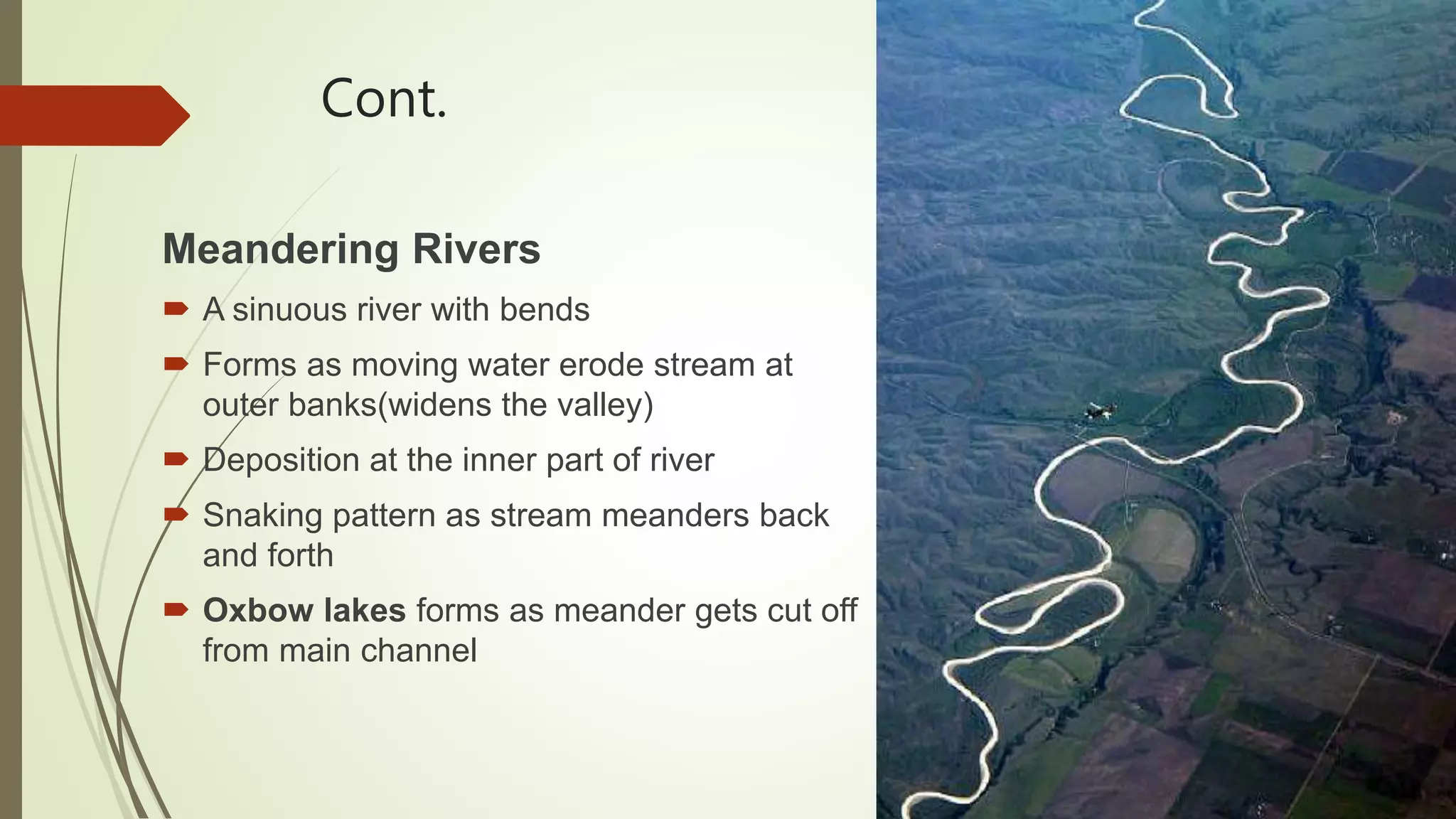 Cont.
Meandering Rivers
 A sinuous river with bends
 Forms as moving water erode stream at
outer banks(widens the valley)
 Deposition at the inner part of river
 Snaking pattern as stream meanders back
and forth
 Oxbow lakes forms as meander gets cut off
from main channel
 