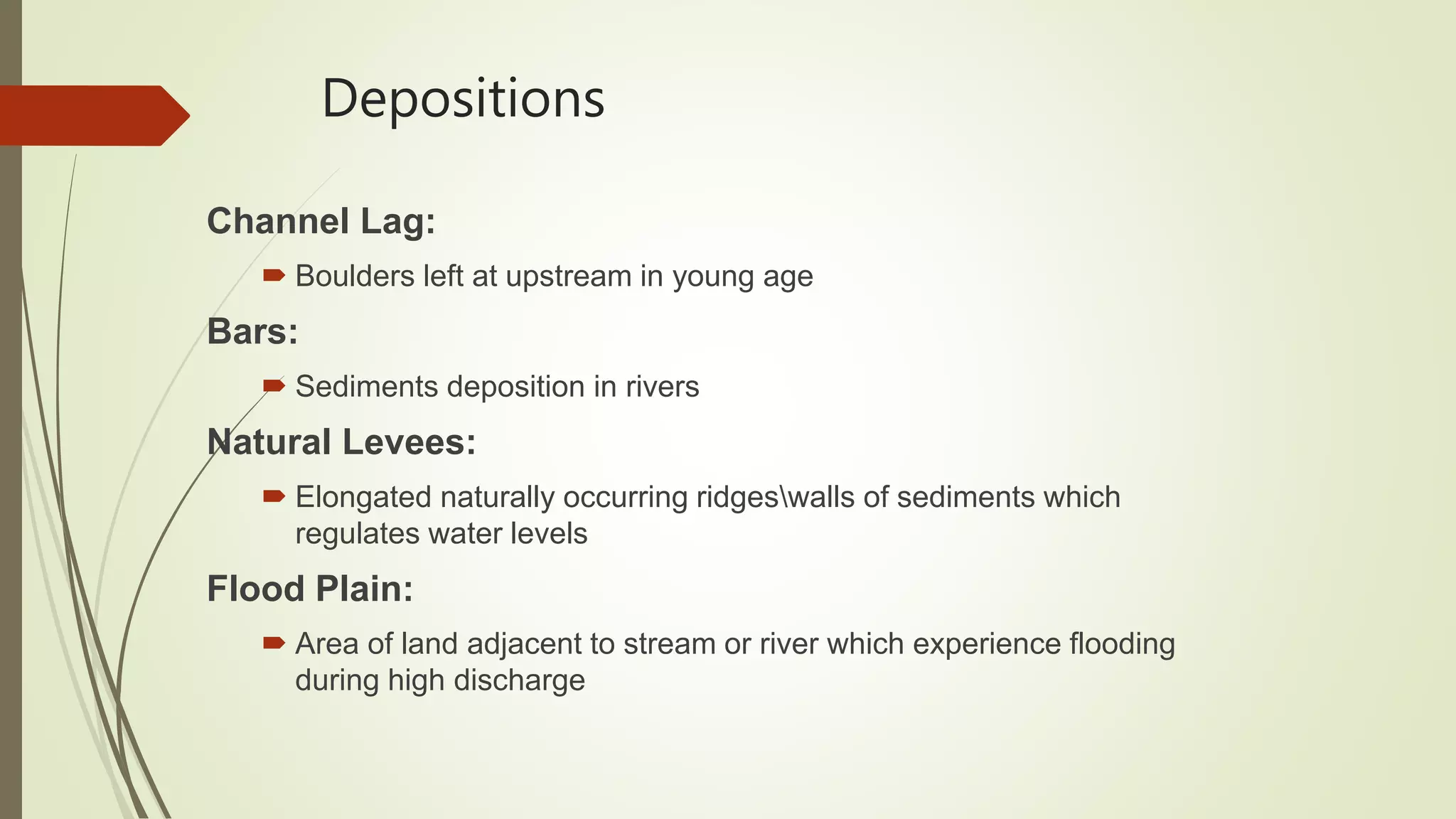 Depositions
Channel Lag:
 Boulders left at upstream in young age
Bars:
 Sediments deposition in rivers
Natural Levees:
 Elongated naturally occurring ridgeswalls of sediments which
regulates water levels
Flood Plain:
 Area of land adjacent to stream or river which experience flooding
during high discharge
 