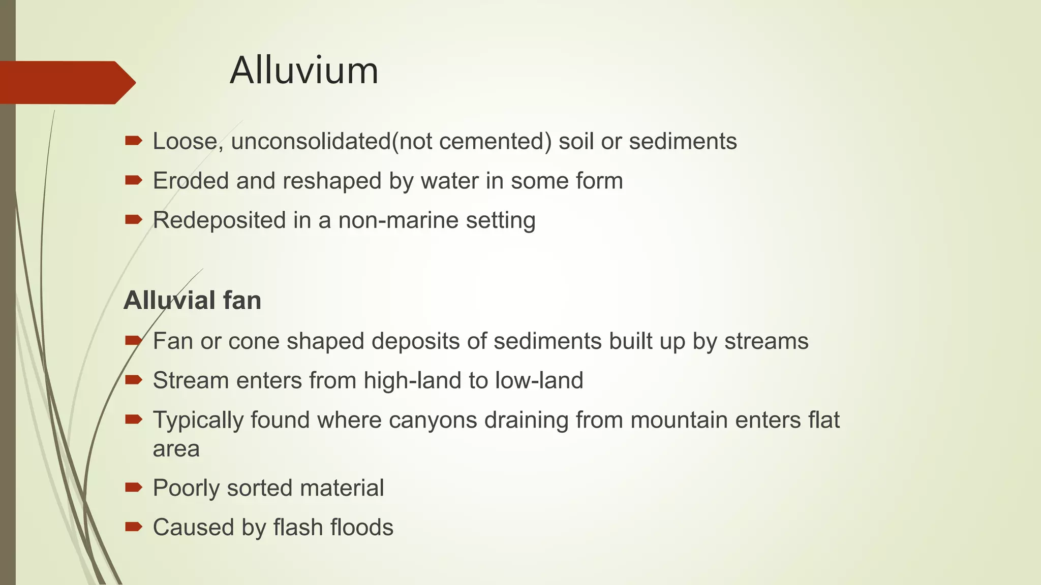 Alluvium
 Loose, unconsolidated(not cemented) soil or sediments
 Eroded and reshaped by water in some form
 Redeposited in a non-marine setting
Alluvial fan
 Fan or cone shaped deposits of sediments built up by streams
 Stream enters from high-land to low-land
 Typically found where canyons draining from mountain enters flat
area
 Poorly sorted material
 Caused by flash floods
 