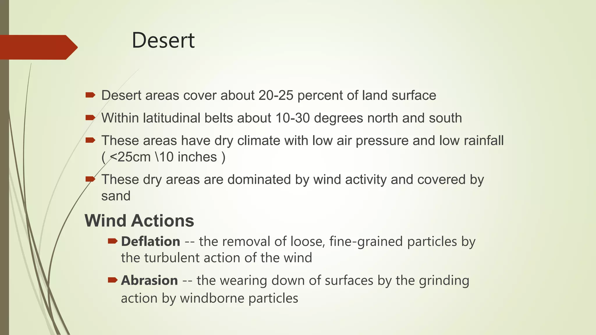 Desert
 Desert areas cover about 20-25 percent of land surface
 Within latitudinal belts about 10-30 degrees north and south
 These areas have dry climate with low air pressure and low rainfall
( <25cm 10 inches )
 These dry areas are dominated by wind activity and covered by
sand
Wind Actions
Deflation -- the removal of loose, fine-grained particles by
the turbulent action of the wind
Abrasion -- the wearing down of surfaces by the grinding
action by windborne particles
 