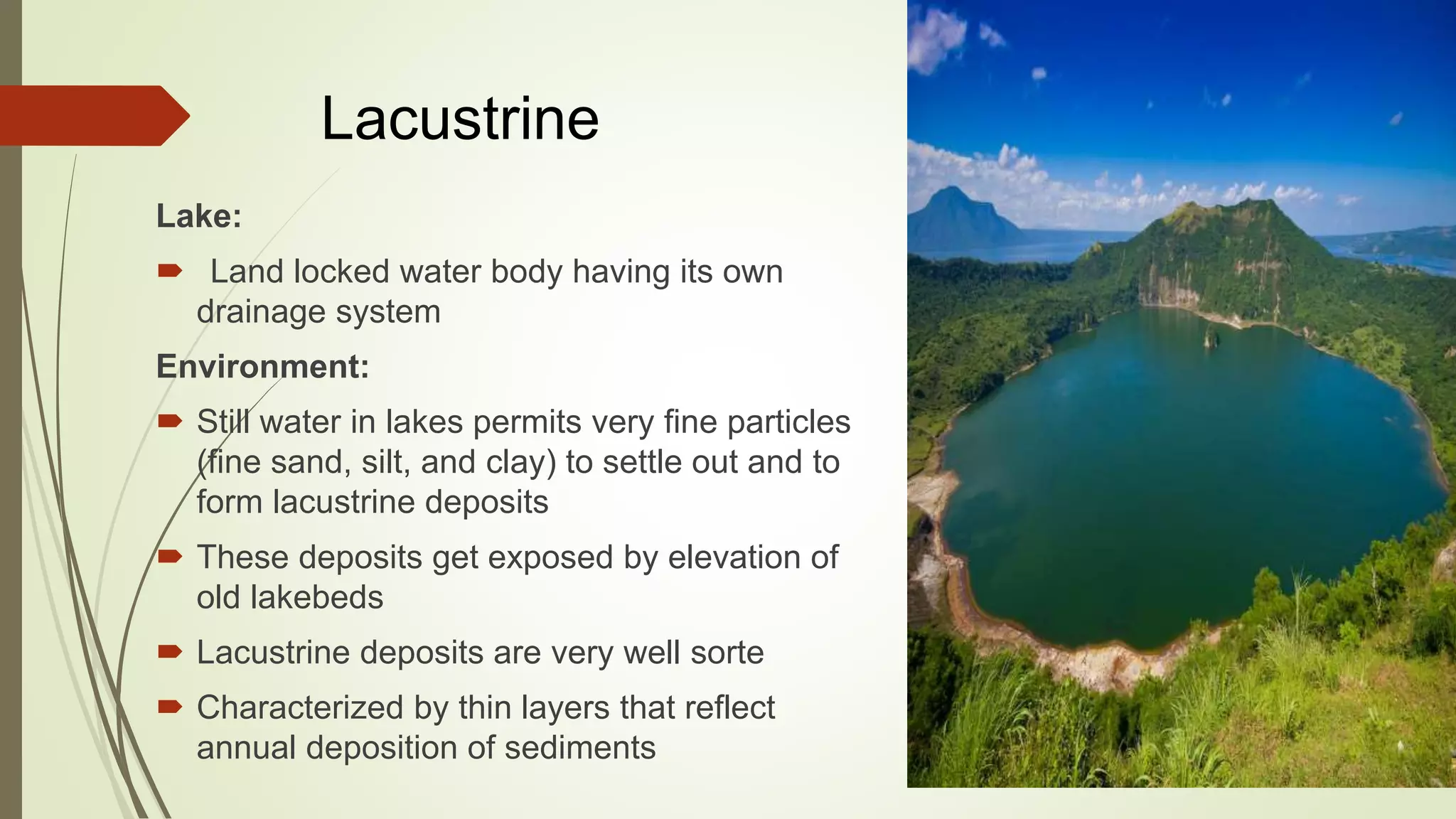 Lacustrine
Lake:
 Land locked water body having its own
drainage system
Environment:
 Still water in lakes permits very fine particles
(fine sand, silt, and clay) to settle out and to
form lacustrine deposits
 These deposits get exposed by elevation of
old lakebeds
 Lacustrine deposits are very well sorte
 Characterized by thin layers that reflect
annual deposition of sediments
 