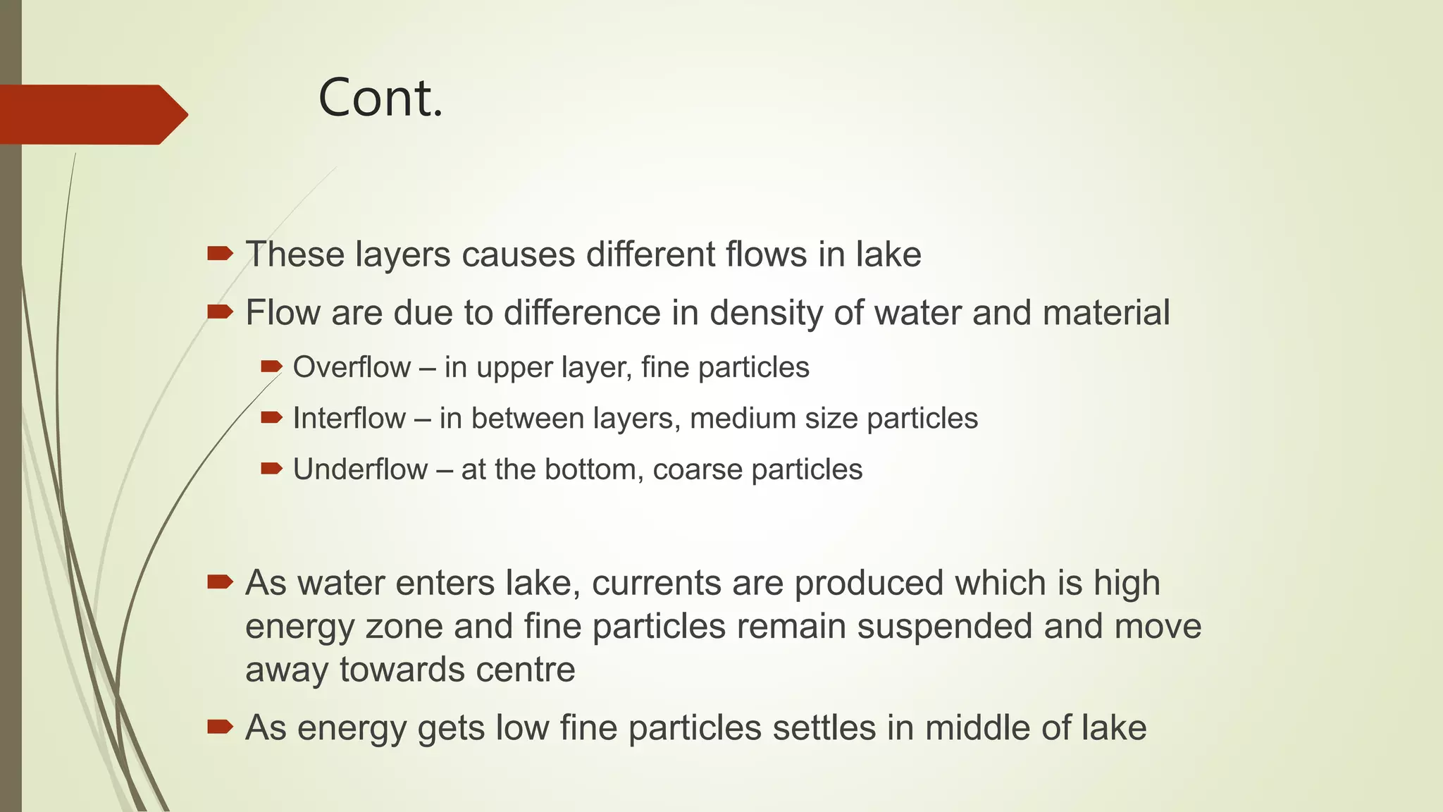 Cont.
 These layers causes different flows in lake
 Flow are due to difference in density of water and material
 Overflow – in upper layer, fine particles
 Interflow – in between layers, medium size particles
 Underflow – at the bottom, coarse particles
 As water enters lake, currents are produced which is high
energy zone and fine particles remain suspended and move
away towards centre
 As energy gets low fine particles settles in middle of lake
 