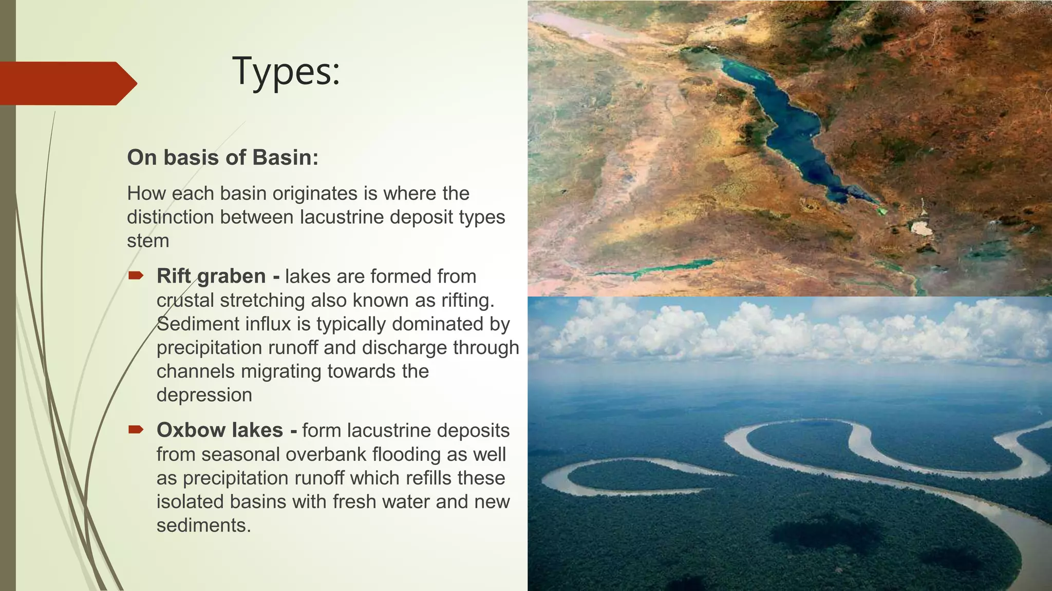 Types:
On basis of Basin:
How each basin originates is where the
distinction between lacustrine deposit types
stem
 Rift graben - lakes are formed from
crustal stretching also known as rifting.
Sediment influx is typically dominated by
precipitation runoff and discharge through
channels migrating towards the
depression
 Oxbow lakes - form lacustrine deposits
from seasonal overbank flooding as well
as precipitation runoff which refills these
isolated basins with fresh water and new
sediments.
 
