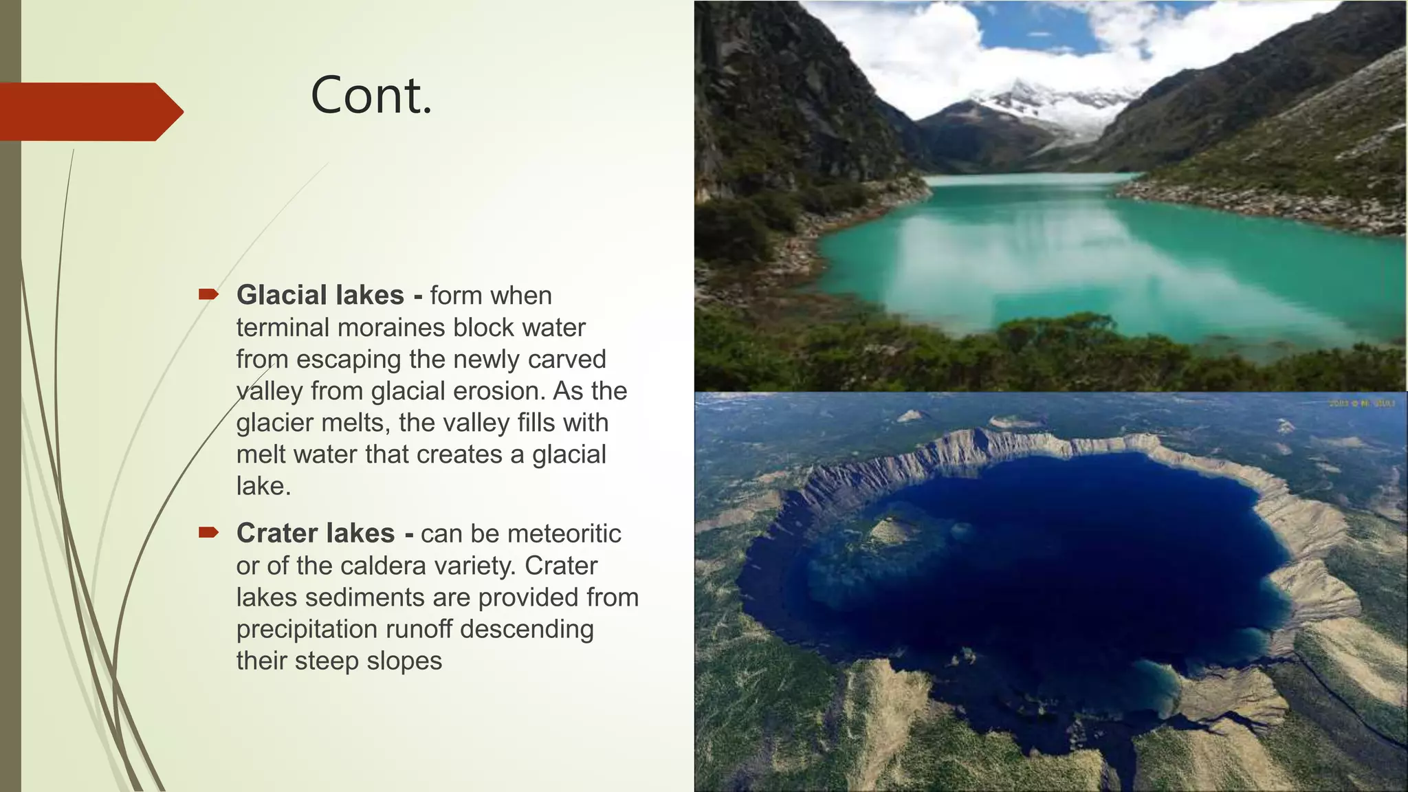 Cont.
 Glacial lakes - form when
terminal moraines block water
from escaping the newly carved
valley from glacial erosion. As the
glacier melts, the valley fills with
melt water that creates a glacial
lake.
 Crater lakes - can be meteoritic
or of the caldera variety. Crater
lakes sediments are provided from
precipitation runoff descending
their steep slopes
 
