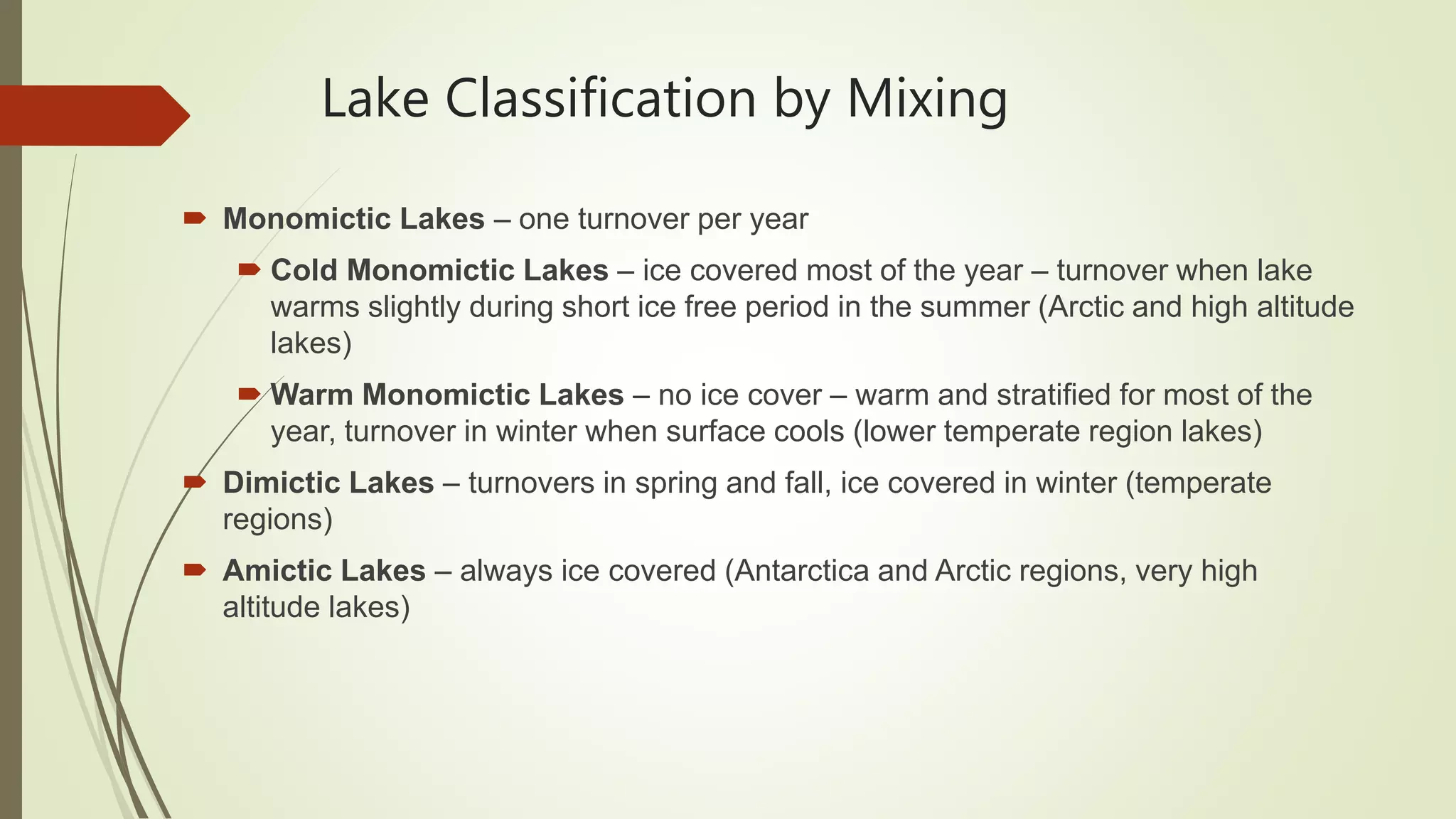 Lake Classification by Mixing
 Monomictic Lakes – one turnover per year
 Cold Monomictic Lakes – ice covered most of the year – turnover when lake
warms slightly during short ice free period in the summer (Arctic and high altitude
lakes)
 Warm Monomictic Lakes – no ice cover – warm and stratified for most of the
year, turnover in winter when surface cools (lower temperate region lakes)
 Dimictic Lakes – turnovers in spring and fall, ice covered in winter (temperate
regions)
 Amictic Lakes – always ice covered (Antarctica and Arctic regions, very high
altitude lakes)
 