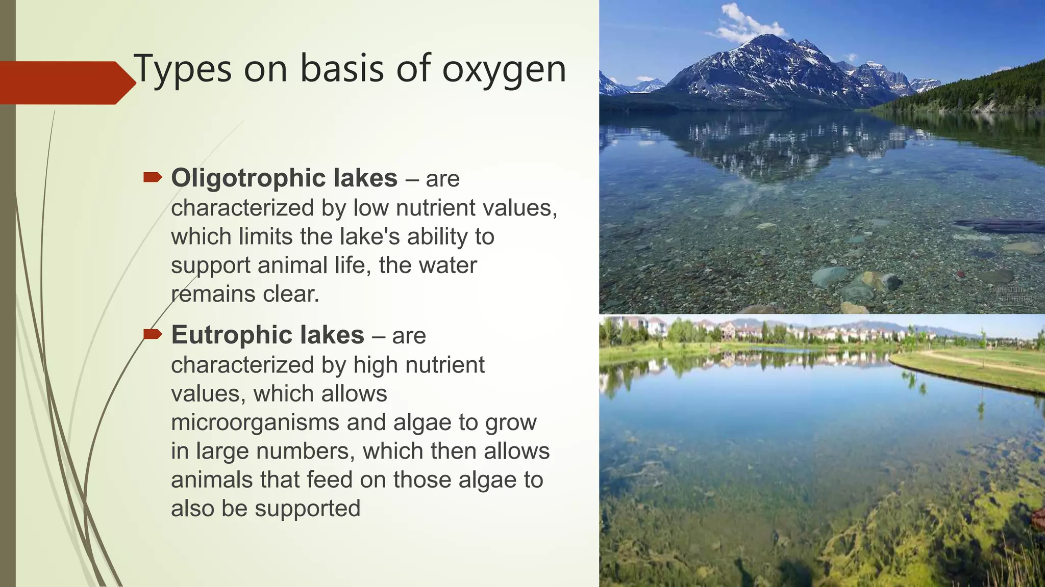 Types on basis of oxygen
 Oligotrophic lakes – are
characterized by low nutrient values,
which limits the lake's ability to
support animal life, the water
remains clear.
 Eutrophic lakes – are
characterized by high nutrient
values, which allows
microorganisms and algae to grow
in large numbers, which then allows
animals that feed on those algae to
also be supported
 
