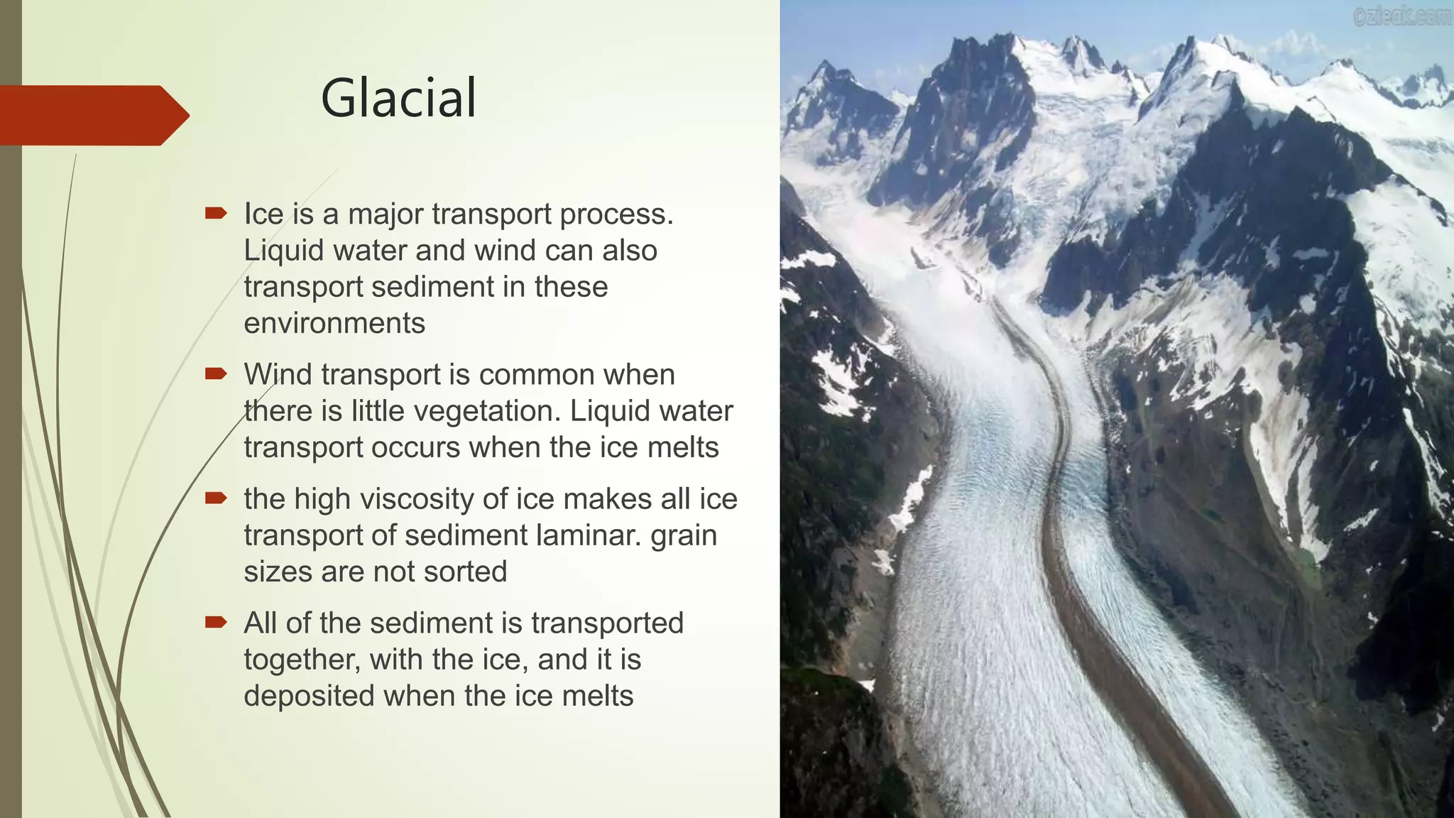 Glacial
 Ice is a major transport process.
Liquid water and wind can also
transport sediment in these
environments
 Wind transport is common when
there is little vegetation. Liquid water
transport occurs when the ice melts
 the high viscosity of ice makes all ice
transport of sediment laminar. grain
sizes are not sorted
 All of the sediment is transported
together, with the ice, and it is
deposited when the ice melts
 