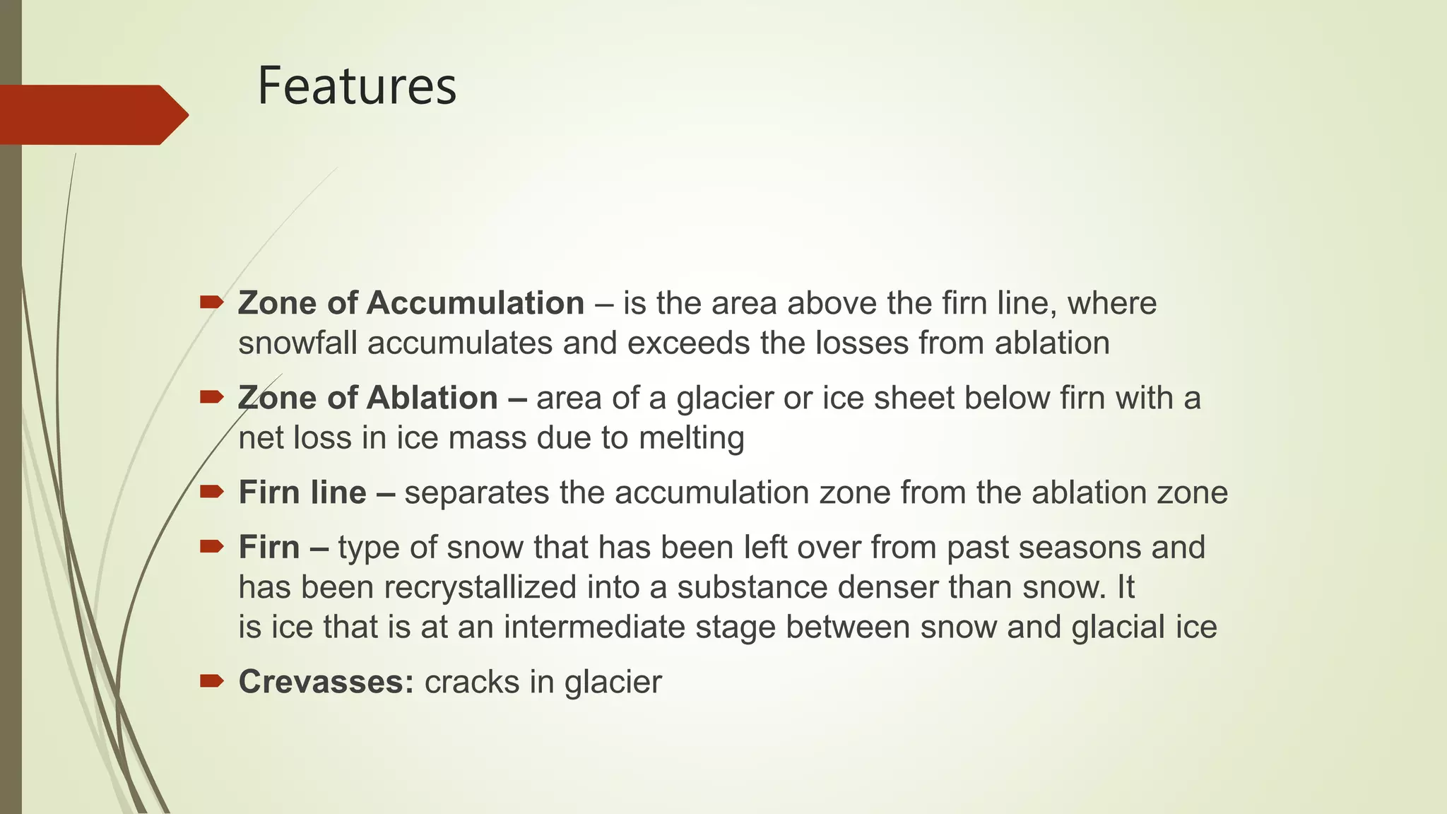 Features
 Zone of Accumulation – is the area above the firn line, where
snowfall accumulates and exceeds the losses from ablation
 Zone of Ablation – area of a glacier or ice sheet below firn with a
net loss in ice mass due to melting
 Firn line – separates the accumulation zone from the ablation zone
 Firn – type of snow that has been left over from past seasons and
has been recrystallized into a substance denser than snow. It
is ice that is at an intermediate stage between snow and glacial ice
 Crevasses: cracks in glacier
 