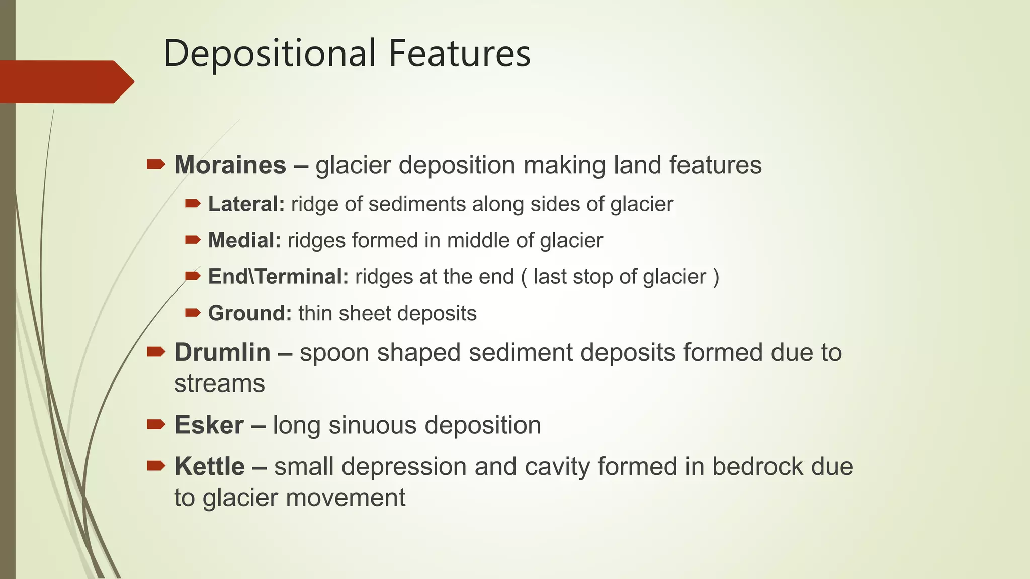 Depositional Features
 Moraines – glacier deposition making land features
 Lateral: ridge of sediments along sides of glacier
 Medial: ridges formed in middle of glacier
 EndTerminal: ridges at the end ( last stop of glacier )
 Ground: thin sheet deposits
 Drumlin – spoon shaped sediment deposits formed due to
streams
 Esker – long sinuous deposition
 Kettle – small depression and cavity formed in bedrock due
to glacier movement
 