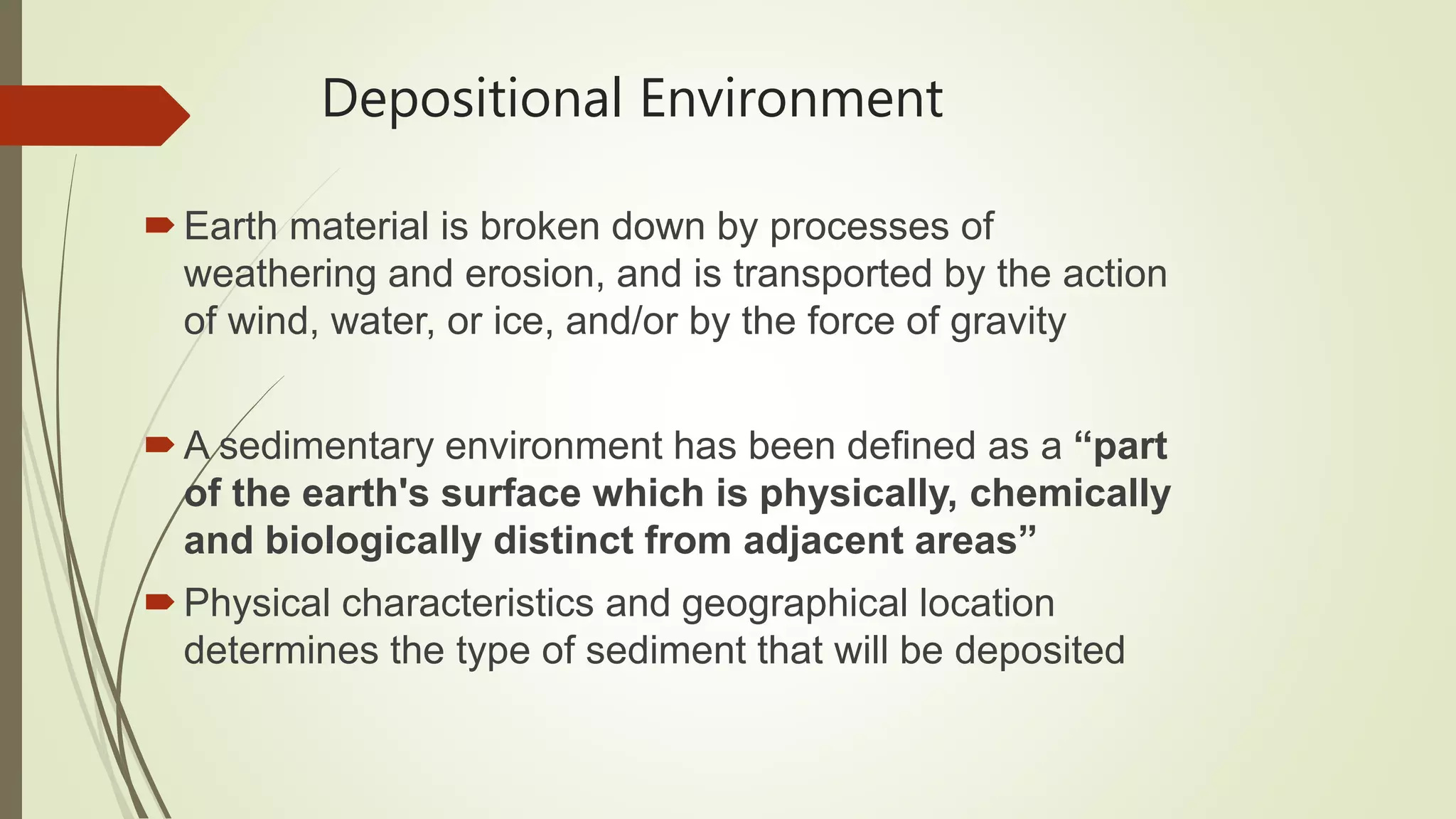 Depositional Environment
Earth material is broken down by processes of
weathering and erosion, and is transported by the action
of wind, water, or ice, and/or by the force of gravity
A sedimentary environment has been defined as a “part
of the earth's surface which is physically, chemically
and biologically distinct from adjacent areas”
Physical characteristics and geographical location
determines the type of sediment that will be deposited
 