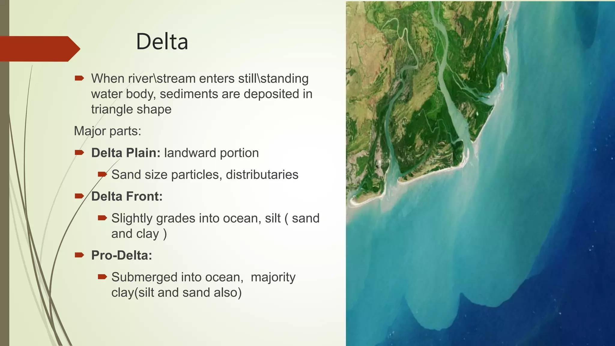 Delta
 When riverstream enters stillstanding
water body, sediments are deposited in
triangle shape
Major parts:
 Delta Plain: landward portion
 Sand size particles, distributaries
 Delta Front:
 Slightly grades into ocean, silt ( sand
and clay )
 Pro-Delta:
 Submerged into ocean, majority
clay(silt and sand also)
 