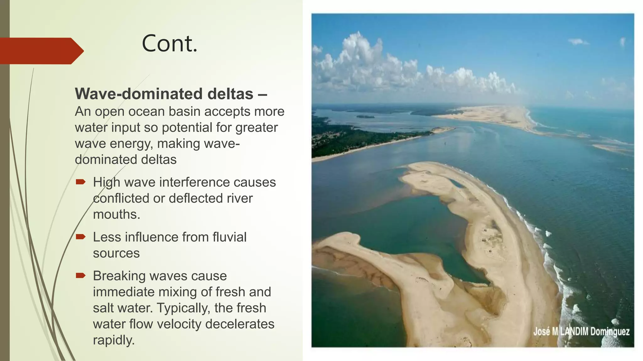 Cont.
Wave-dominated deltas –
An open ocean basin accepts more
water input so potential for greater
wave energy, making wave-
dominated deltas
 High wave interference causes
conflicted or deflected river
mouths.
 Less influence from fluvial
sources
 Breaking waves cause
immediate mixing of fresh and
salt water. Typically, the fresh
water flow velocity decelerates
rapidly.
 