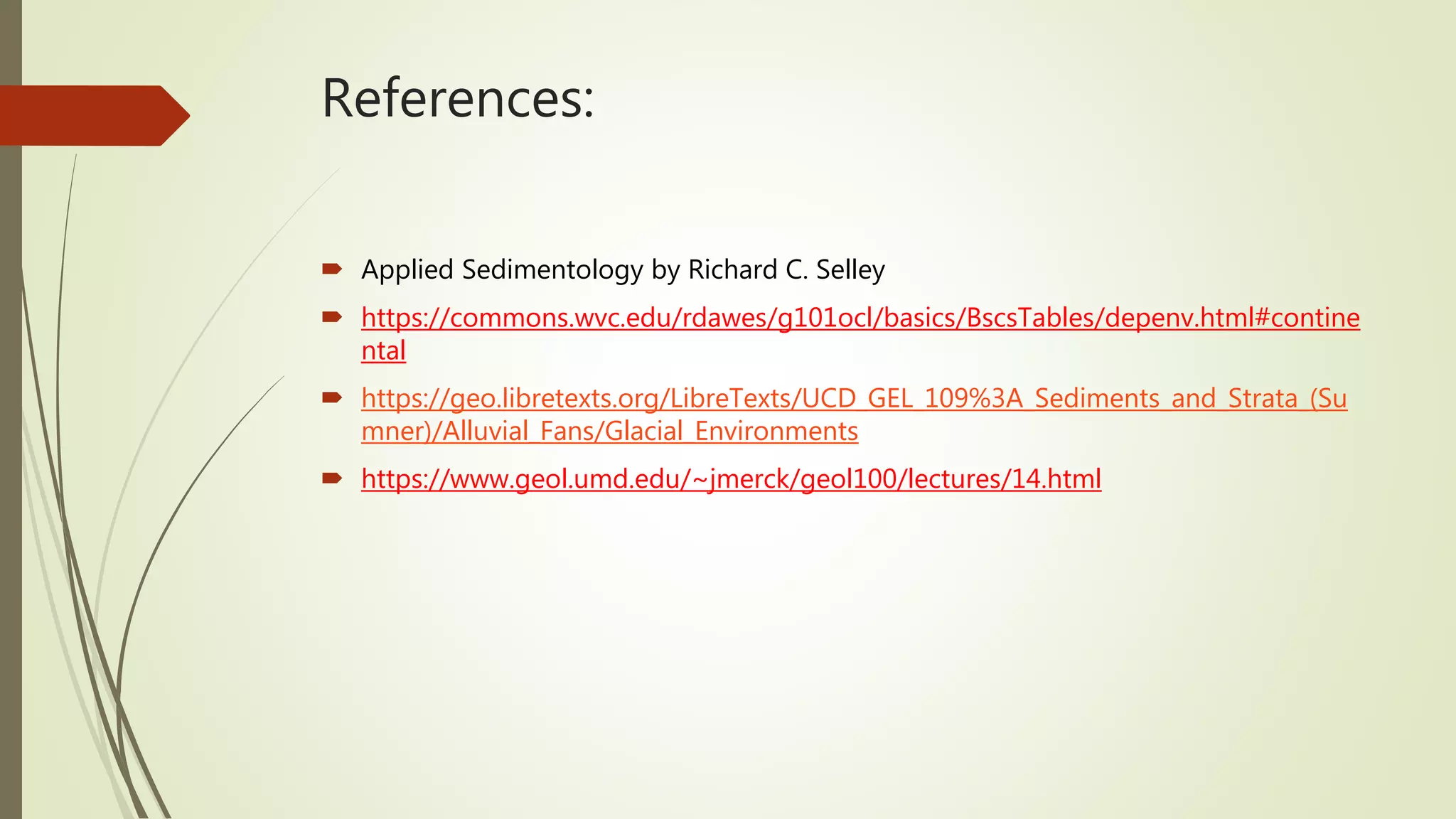 References:
 Applied Sedimentology by Richard C. Selley
 https://commons.wvc.edu/rdawes/g101ocl/basics/BscsTables/depenv.html#contine
ntal
 https://geo.libretexts.org/LibreTexts/UCD_GEL_109%3A_Sediments_and_Strata_(Su
mner)/Alluvial_Fans/Glacial_Environments
 https://www.geol.umd.edu/~jmerck/geol100/lectures/14.html
 