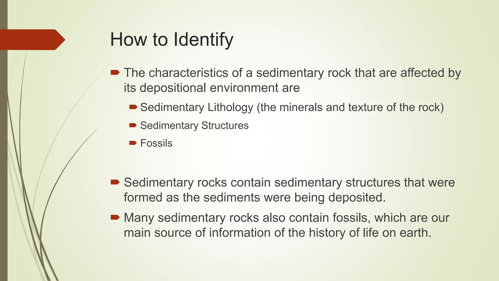 How to Identify
 The characteristics of a sedimentary rock that are affected by
its depositional environment are
Sedimentary Lithology (the minerals and texture of the rock)
 Sedimentary Structures
 Fossils
 Sedimentary rocks contain sedimentary structures that were
formed as the sediments were being deposited.
 Many sedimentary rocks also contain fossils, which are our
main source of information of the history of life on earth.
 