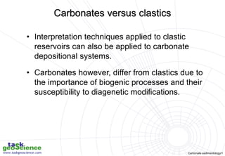 Carbonate sedimentology/1
• Interpretation techniques applied to clastic
reservoirs can also be applied to carbonate
depositional systems.
• Carbonates however, differ from clastics due to
the importance of biogenic processes and their
susceptibility to diagenetic modifications.
Carbonates versus clastics
 