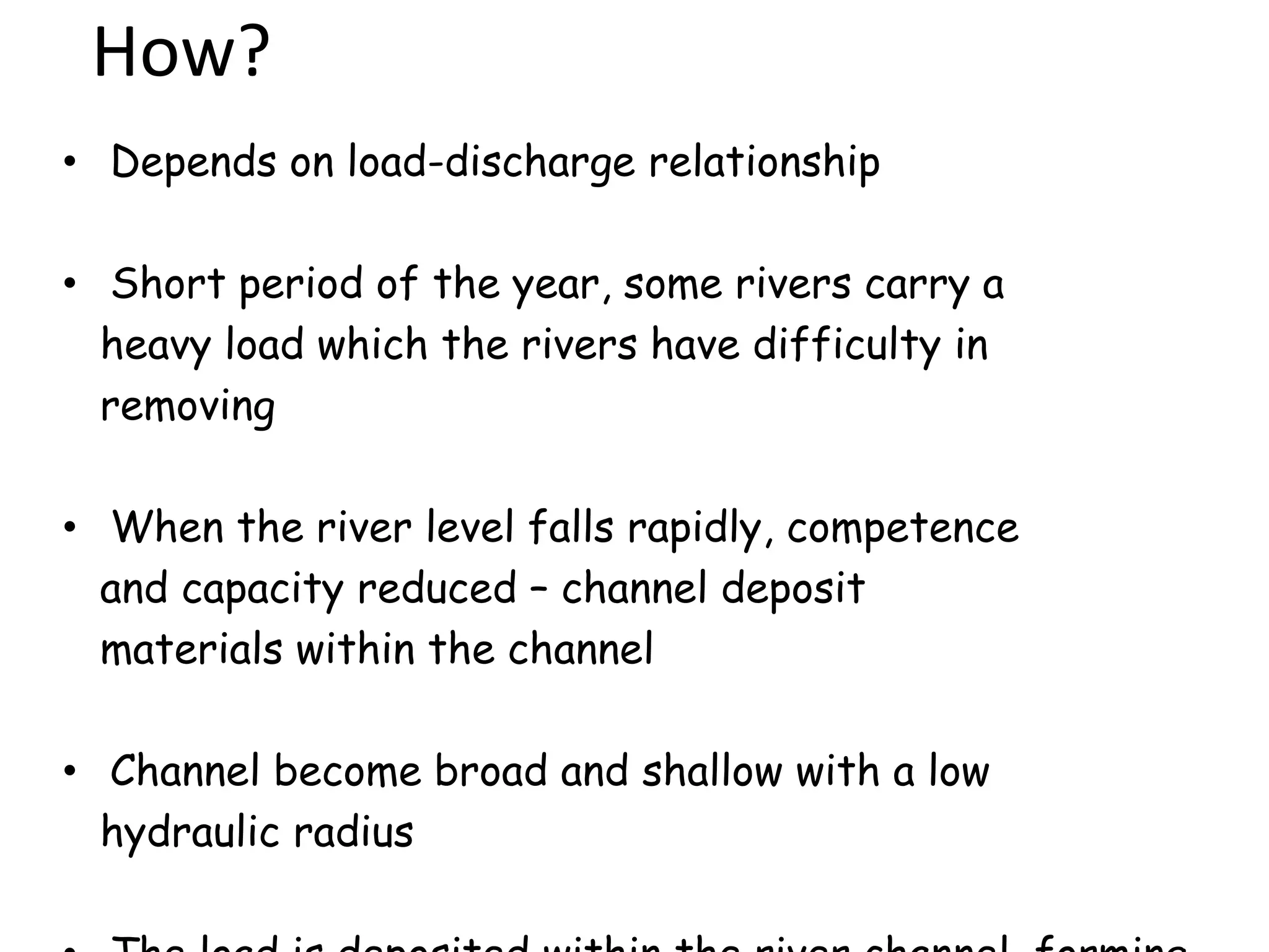 How?
• Depends on load-discharge relationship
• Short period of the year, some rivers carry a
heavy load which the rivers have difficulty in
removing
• When the river level falls rapidly, competence
and capacity reduced – channel deposit
materials within the channel
• Channel become broad and shallow with a low
hydraulic radius
 