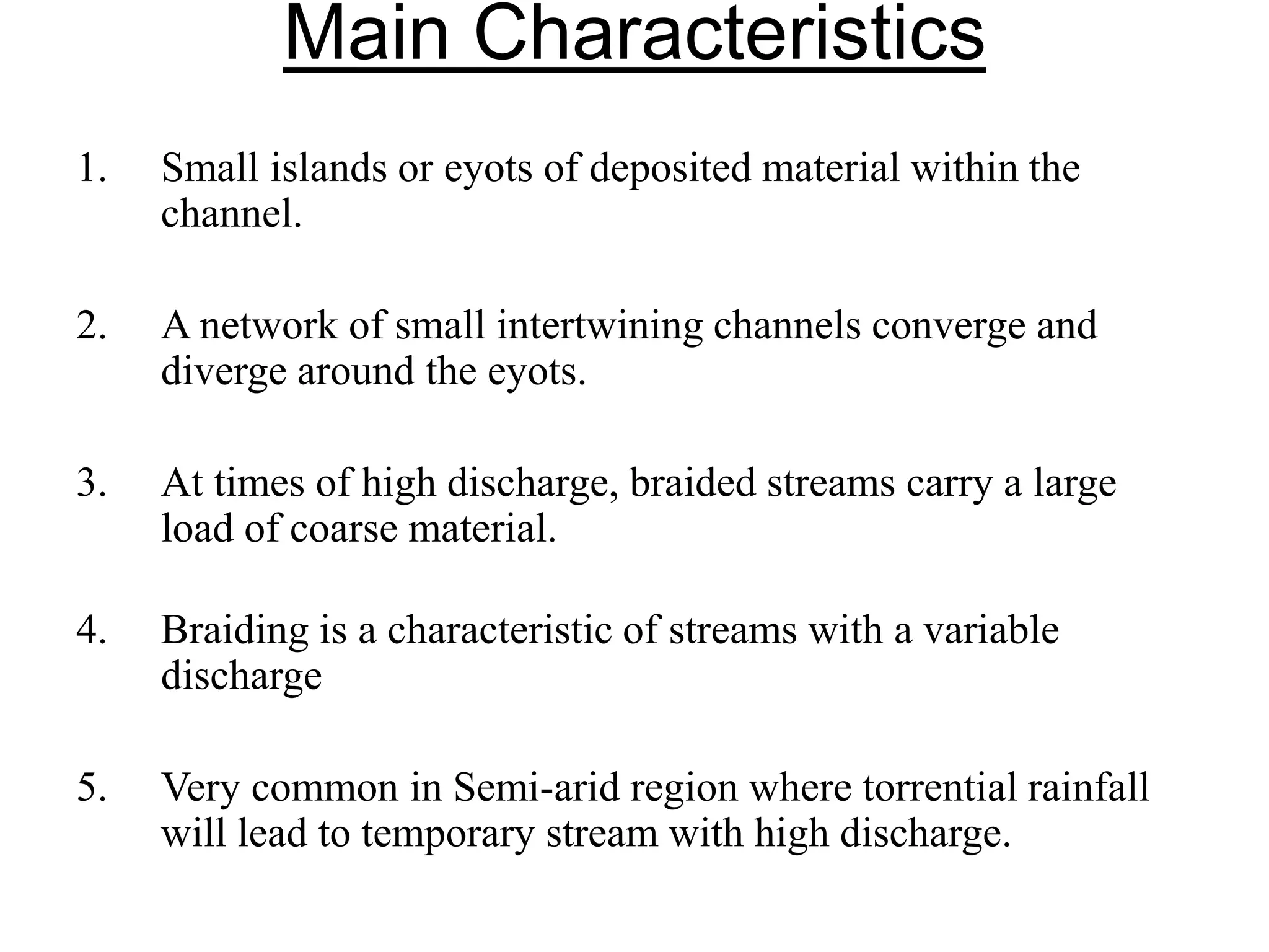 Main Characteristics
1. Small islands or eyots of deposited material within the
channel.
2. A network of small intertwining channels converge and
diverge around the eyots.
3. At times of high discharge, braided streams carry a large
load of coarse material.
4. Braiding is a characteristic of streams with a variable
discharge
5. Very common in Semi-arid region where torrential rainfall
will lead to temporary stream with high discharge.
 