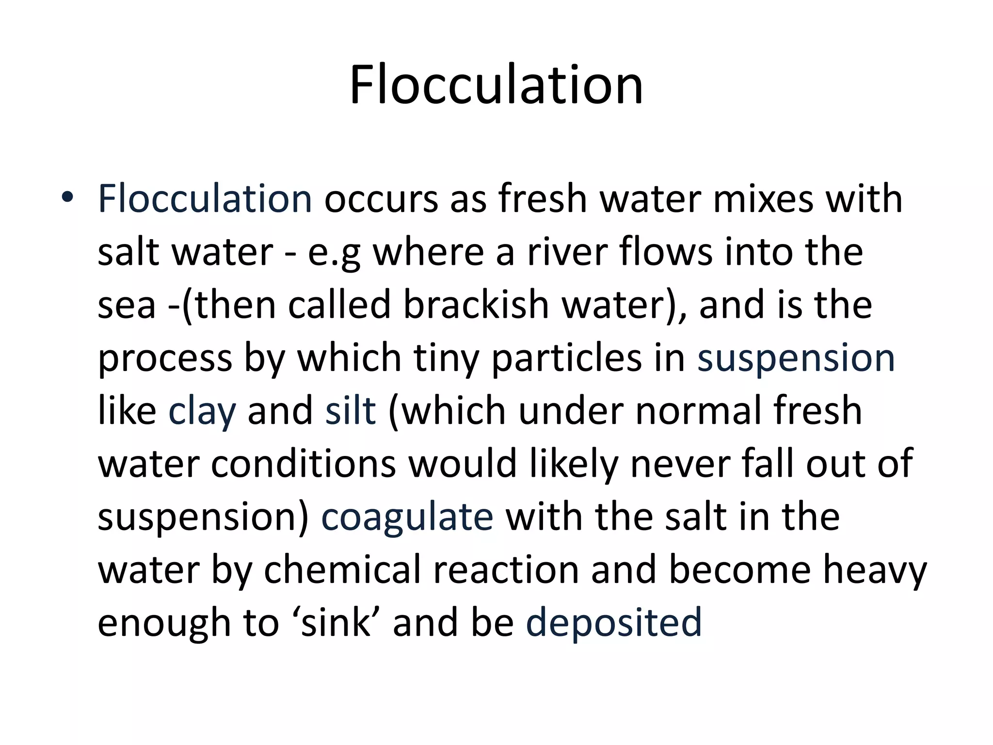 • Flocculation occurs as fresh water mixes with
salt water - e.g where a river flows into the
sea -(then called brackish water), and is the
process by which tiny particles in suspension
like clay and silt (which under normal fresh
water conditions would likely never fall out of
suspension) coagulate with the salt in the
water by chemical reaction and become heavy
enough to ‘sink’ and be deposited
Flocculation
 