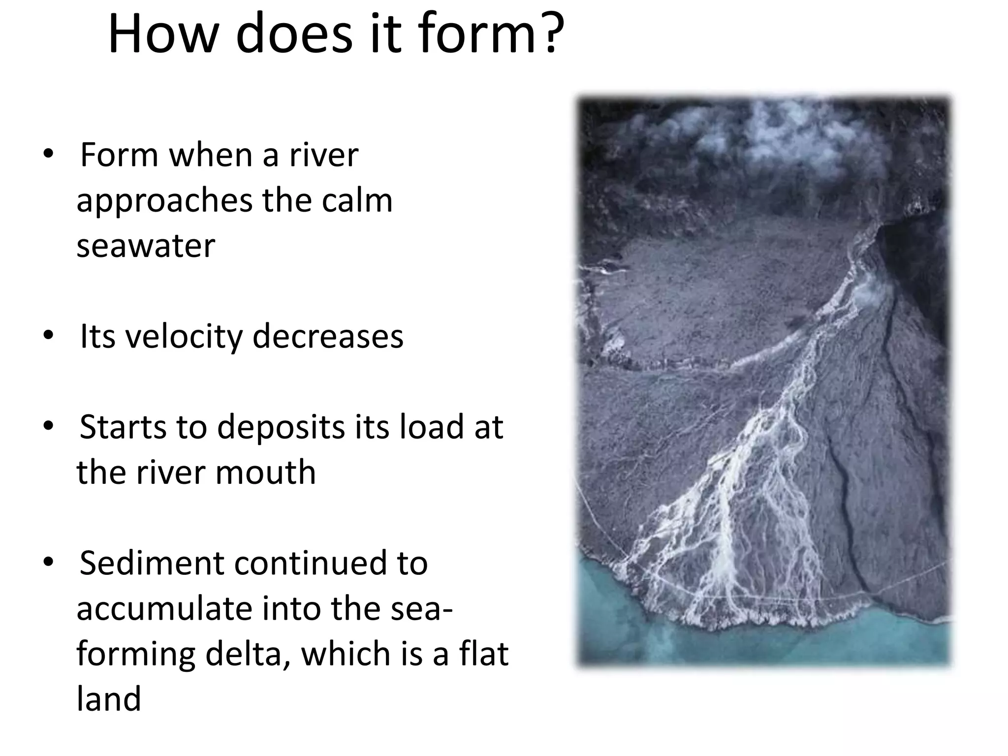 How does it form?
• Form when a river
approaches the calm
seawater
• Its velocity decreases
• Starts to deposits its load at
the river mouth
• Sediment continued to
accumulate into the sea-
forming delta, which is a flat
land
 