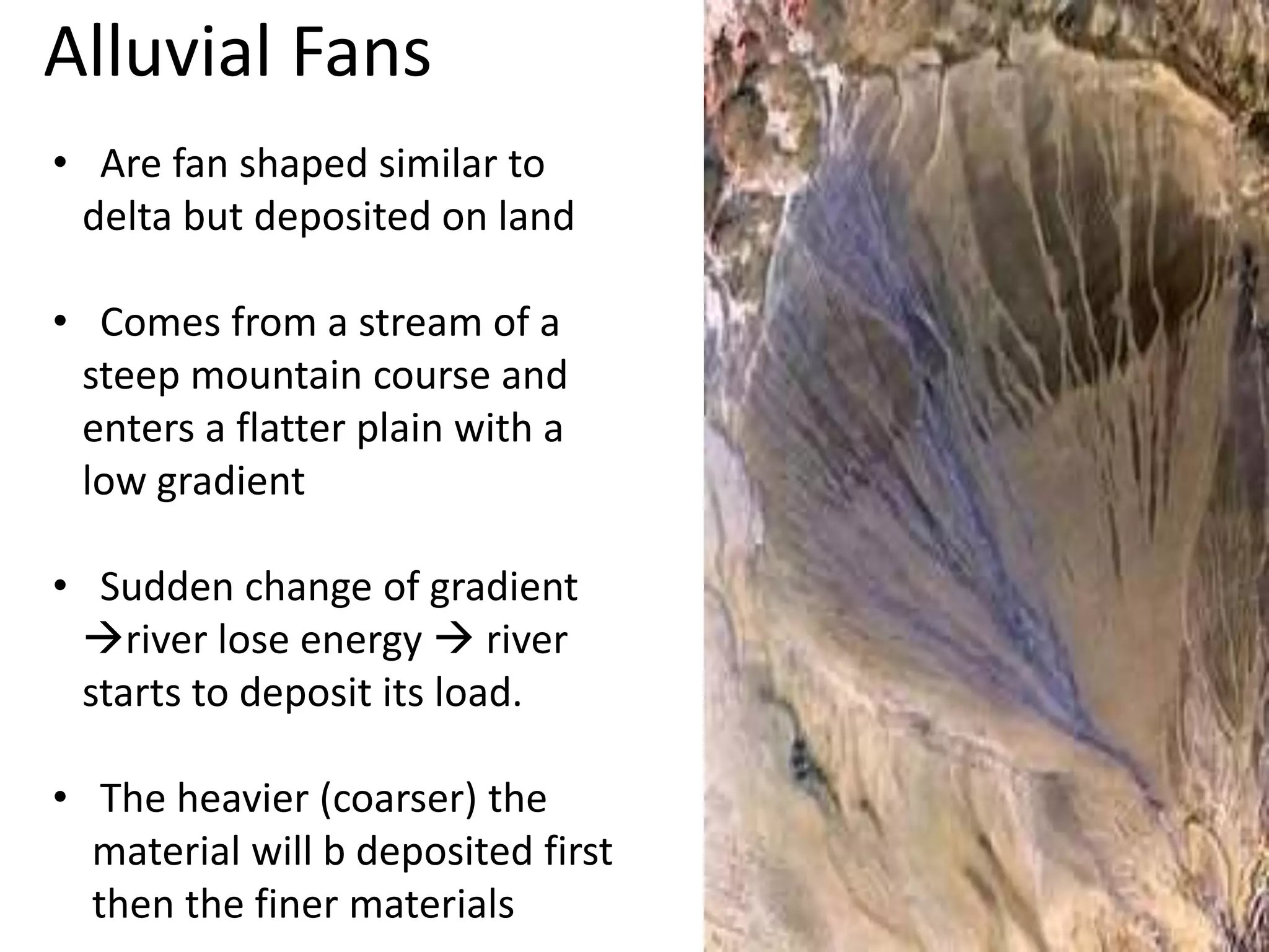Alluvial Fans
• Are fan shaped similar to
delta but deposited on land
• Comes from a stream of a
steep mountain course and
enters a flatter plain with a
low gradient
• Sudden change of gradient
river lose energy  river
starts to deposit its load.
• The heavier (coarser) the
material will b deposited first
then the finer materials
 