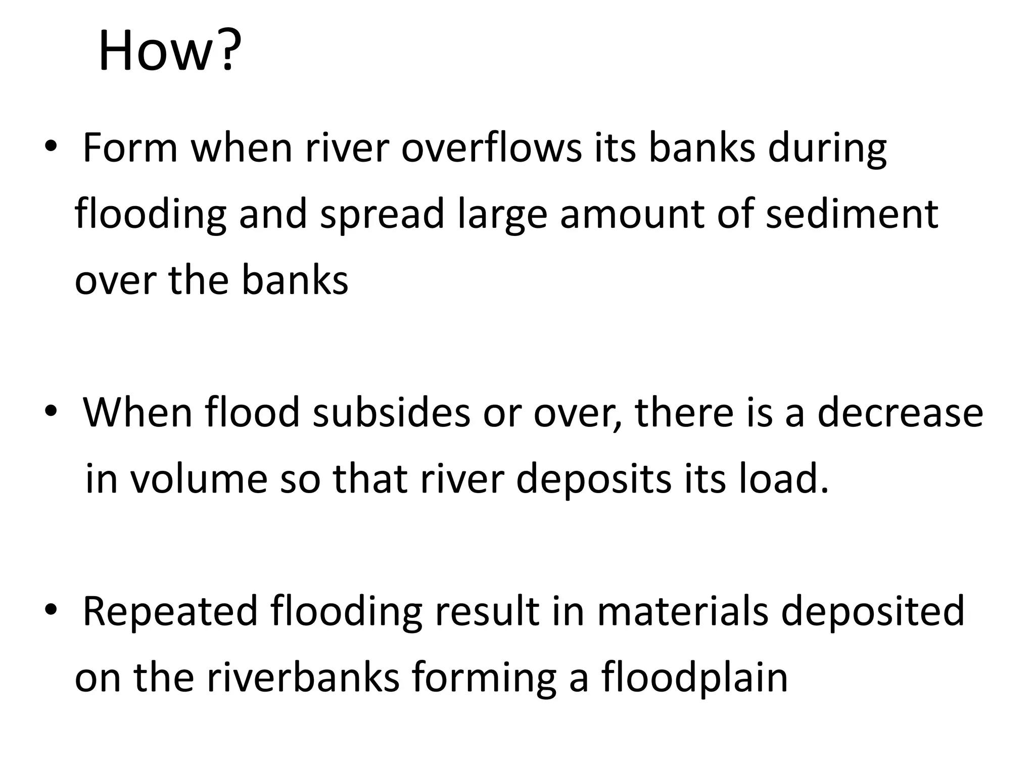 How?
• Form when river overflows its banks during
flooding and spread large amount of sediment
over the banks
• When flood subsides or over, there is a decrease
in volume so that river deposits its load.
• Repeated flooding result in materials deposited
on the riverbanks forming a floodplain
 