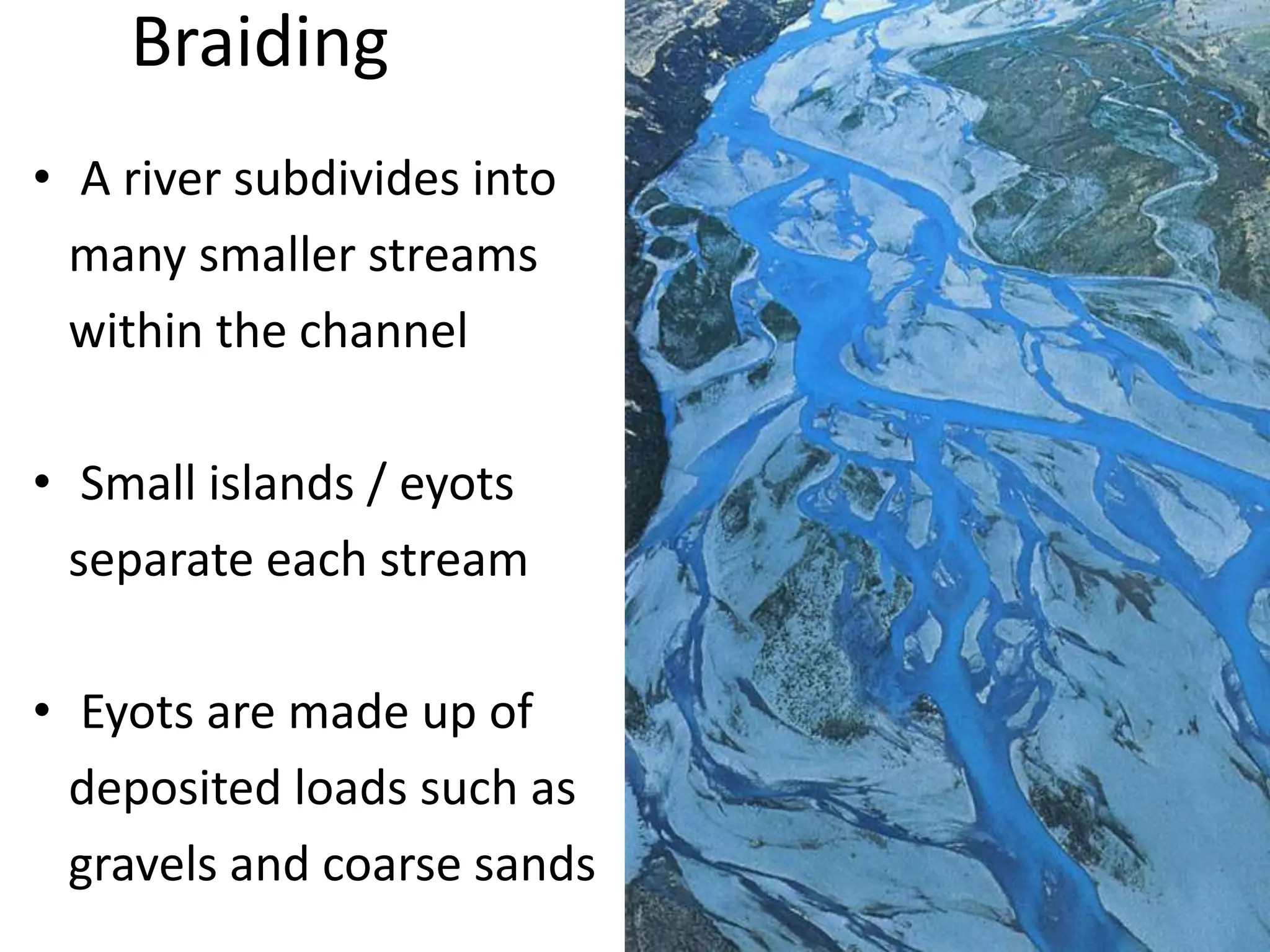 Braiding
• A river subdivides into
many smaller streams
within the channel
• Small islands / eyots
separate each stream
• Eyots are made up of
deposited loads such as
gravels and coarse sands
 