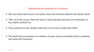 Depositional environments for Limestone:
 The very deep water ocean is one place where the limestone deposits are mostly found.
 Way out in the ocean, where the water is calm and deep and some live multitudes of
tiny marine animals live.
 These animals use the calcium carbonate in sea water to make their shells.
 The shells then accumulate over millions of years and are eventually buried, cemented
and turned into limestone.
12/12/2023 11
 