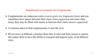 Depositional environments for Conglomerate
 Conglomerates are rudaceous rocks (coarse grain size fragments/clasts) and can
sometimes have spaces between their clasts (clast-supported) and some other
times, they may be filled with matrix in between their clasts (matrix-supported).
 A common place to find conglomerates is near the river.
 Rivers move at different velocities from time to time and from season to season,
this makes them to have the ability to transport and deposit rocks of all different
sizes.
12/12/2023 14
 