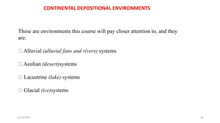 CONTINENTAL DEPOSITIONAL ENVIRONMENTS
These are environments this course will pay closer attention to, and they
are:
Alluvial (alluvial fans and rivers) systems
Aeolian (desert)systems
Lacustrine (lake) systems
Glacial (ice)systems
12/12/2023 16
 
