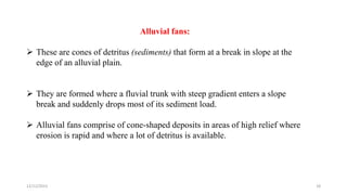 Alluvial fans:
 These are cones of detritus (sediments) that form at a break in slope at the
edge of an alluvial plain.
 They are formed where a fluvial trunk with steep gradient enters a slope
break and suddenly drops most of its sediment load.
 Alluvial fans comprise of cone-shaped deposits in areas of high relief where
erosion is rapid and where a lot of detritus is available.
12/12/2023 18
 