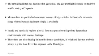  The term alluvial fan has been used in geological and geographical literature to describe
a wide variety of deposits.
 Modern fans are particularly common in areas of high relief at the base of a mountain
range where abundant sediment supply is available
 In arid and semi-arid regions alluvial fans may pass down slope into desert floor
environments with internal drainage.
 These fans can also develop in humid climatic conditions, if relief and detritus are both
plenty, e.g: the Kosi River fan adjacent to the Himalayas
12/12/2023 21
 